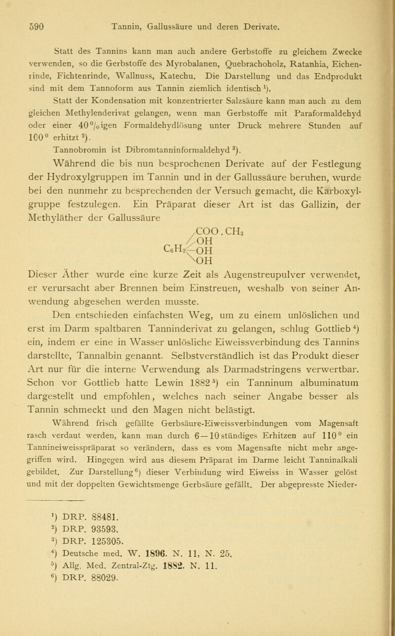 Statt des Tannins kann man auch andere Gerbstoffe zu gleichem Zwecke verwenden, so die Gerbstoffe des Myrobalanen, Quebrachoholz, Ratanhia, Eichen- rinde, Fichtenrinde, AVallnuss, Katechu. Die Darstellung und das Endprodukt sind mit dem Tannoform aus Tannin ziemlich identisch ^). Statt der Kondensation mit konzentrierter Salzsäure kann man auch zu dem gleichen Methylenderivat gelangen, wenn man Gerbstoffe mit Paraformaldehyd oder einer 40 ^/oigen Formaldehydlösung unter Druck mehrere Stunden auf 100° erhitzt 2). Tannobromin ist Dibromtanninformaldehyd ^). Während die bis nun besprochenen Derivate auf der Festlegung der Hydroxylgruppen im Tannin und in der Gallussäure beruhen, wurde bei den nunmehr zu besprechenden der Versuch gemacht, die Karboxj^l- gruppe festzulegen. Ein Präparat dieser Art ist das Gallizin, der Methyläther der Gallussäure /COO. CHs CeHa^OH Dieser Äther wurde eine kurze Zeit als Augenstreupulver verwendet, er verursacht aber Brennen beim Einstreuen, weshalb von seiner An- wendung abgesehen werden musste. Den entschieden einfachsten Weg, um zu einem unlöslichen und erst im Darm spaltbaren Tanninderivat zu gelangen, schlug Gottlieb '^) ein, indem er eine in Wasser unlösliche Eiweissverbindung des Tannins darstellte, Tannalbin genannt. Selbstverständlich ist das Produkt dieser Art nur für die interne Verwendung als Darmadstringens verwertbar. Schon vor Gottlieb hatte Lewin 1882 ^) ein Tanninum albuminatum dargestellt und empfohlen, welches nach seiner Angabe besser als Tannin schmeckt und den Magen nicht belästigt. Während frisch gefällte Gerbsäure-Eiweissverbindungen vom Magensaft rasch verdaut werden, kann man durch 6—10 stündiges Erhitzen auf 110^ ein Tannineiweisspräparat so verändern, dass es vom Magensafte nicht mehr ange- griffen wird. Hingegen wird aus diesem Präparat im Darme leicht Tanninalkali gebildet. Zur Darstellung^) dieser Verbindung wird Eiweiss in Wasser gelöst und mit der doppelten Gewichtsmenge Gerbsäure gefällt. Der abgepresste Nieder- ') DRP. 88481. 2) DRP. 93593. 3) DRP. 125305. ^) Deutsche med. W. 1896. N. 11, N. 25. 5) Allg. Med. Zentral-Ztg. 1882. N. 11. 6) DRP. 88029.