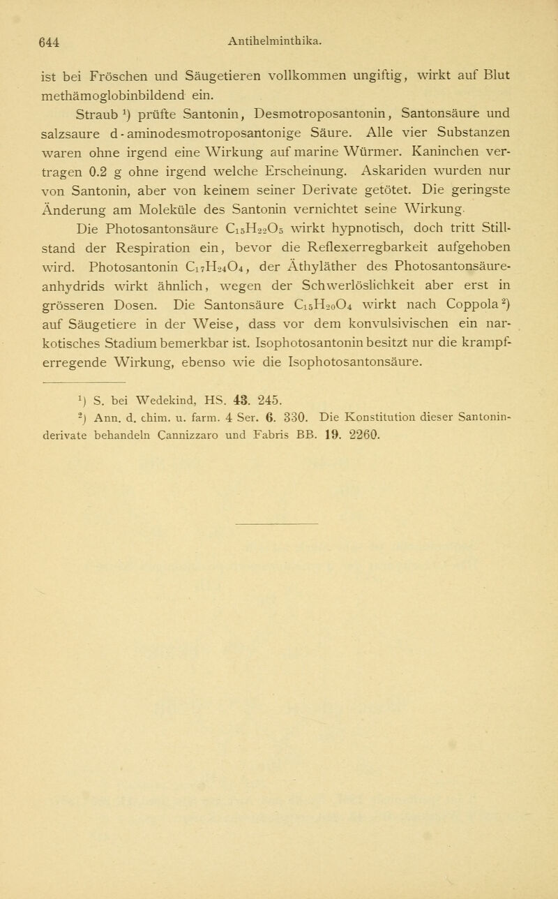 ist bei Fröschen und Säugetieren vollkommen ungiftig, wirkt auf Blut methämoglobinbildend ein. Straub^) prüfte Santonin, Desmotroposantonin, Santonsäure und salzsaure d - aminodesmotroposantonige Säure. Alle vier Substanzen waren ohne irgend eine Wirkung auf marine Würmer. Kaninchen ver- tragen 0.2 g ohne irgend welche Erscheinung. Askariden wurden nur von Santonin, aber von keinem seiner Derivate getötet. Die geringste Änderung am Moleküle des Santonin vernichtet seine Wirkung. Die Photosantonsäure C15H22O5 wirkt hypnotisch, doch tritt Still- stand der Respiration ein, bevor die Reflexerregbarkeit aufgehoben wird. Photosantonin C17H24O4, der Äthyläther des Photosantonsäure- anhydrids wirkt ähnlich, wegen der Schwerlöslichkeit aber erst in grösseren Dosen. Die Santonsäure C15H20O4 wirkt nach Coppola^) auf Säugetiere in der Weise, dass vor dem konvulsivischen ein nar- kotisches Stadium bemerkbar ist. Isophotosantonin besitzt nur die krampf- erregende Wirkung, ebenso wie die Isophotosantonsäure. 1) S. bei Wedekind, HS. 43. 245. -) Ann, d. chim. u. farm. 4 Ser. 6. 330. Die Konstitution dieser Santonin- derivate behandeln Cannizzaro und Fabris BB. 19. 2260.