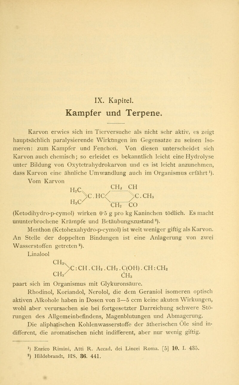 Kampfer und Terpene, Karvon erwies sich im Tierversuche als nicht sehr aktiv, es zeigt hauptsächhch paralysierende Wirkungen im Gegensatze zu seinen Iso- meren: zum Kampfer und Fenchon. Von diesen unterscheidet sich Karvon auch chemisch; so erleidet es bekanntlich leicht eine Hydrolyse unter Bildung von Oxytetrahydrokarvon und es ist leicht anzunehmen, dass Karvon eine ähnliche Umwandlung auch im Organismus erfährt ^). Vom Karvon H^ CH2 Cti ^'^^ / \- >C.HC< >C.CH3 H3O '^^ CH2 CO (Ketodihydro-p-cymol) wirken O0 g pro kg Kaninchen tödlich. Es macht ununterbrochene Krämpfe und Betäubungszustand ^). Menthon (Ketohexahydro-p-cymol) ist weit weniger giftig als Karvon. An Stelle der doppelten Bindungen ist eine Anlagerung von zwei Wasserstoffen getreten^). Linalool CHa. >C : CH . CH2. CH2. C(OH). CH: CH2 CH3/ CHs paart sich im Organismus mit Glykuronsäure. Rhodinol, Koriandol, Nerolol, die dem Geraniol isomeren optisch aktiven Alkohole haben in Dosen von 3—5 ccm keine akuten Wirkungen, wohl aber verursachen sie bei fortgesetzter Darreichung schwere Stö- rungen des Allgemeinbefindens, Magenblutungen und Abmagerung. Die aliphatischen Kohlenwasserstoffe der ätherischen Öle sind in- different, die aromatischen nicht indifferent, aber nur wenig giftig. ^) Enrico Rimini, Atti R. Accad. dei Lincei Roma. [5] 10. I. 435.