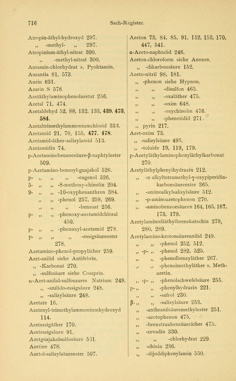 Atropin-äthyl-hydroxyd 297. „ -methyl- „ 297. Atropinium-äthyl-nitrat 300. ,, -methyl-nitrat 300. Auramin-chlorhydrat s. Pyoktamin. Aurantia 81, 573. Aurin 631. Azarin S 578. Azetäthylaminophenolazetat 256. Azetal 71, 474. Azetaldehyd 52, 88, 132, 133, 439, 473, 584. Azetaltrimethylammoniumchlorid 333. Azetamid 21, 70, 155, 477, 478. Azetamid-äther-salizylamid 513. Azetamidin 74. p-Azetaminobenzoesäure-ß-naphtylester 509. p-Azetamino-benzoyl-guajakol 526. p- ,, „ „ -eugenol 526. 5- ,, „ -8-methoxy-chinolin 204. 9- ,, ,, -10-oxyphenanthren 384. „ „ -phenol 257, 259, 269. „ „ ,, -benzoat 256, p- ,, ,, -phenoxy-azetamidchloral 450. p- ,, „ -phenoxyl-azetamid 278. p- ,, „ ,, -essigsäureester 278. Azetamino-phenol-propyläther 259. Azet-anilid siehe Antifebrin. „ -Karbonat 270. ,, -sulfosäure siehe Cosaprin. üj-Azet-anilid-sulfosaures Natrium 249. ,, -anilido-essigsäure 248. ,, -Salizylsäure 248. Azetate 16. Azetenyl-trimethylammoniumhydroxyd 114. Azetessigäther 170. Azetessigsäure 91. Azetguajakolsulfosäure 531. Azetine 478. Azetol-salizylsäureester 507. Azeton 73, 84, 85, 91, 152, 153, 170, 447, 541. a-Azeto-naphtaHd 246. Azeton-chloroform siehe Aneson. ,, -dikarbonsäure 152. Azeto-nitril 98, 181. ,, -phenon siehe Hypnon. ,, ,, -disulfon 465. ,, ,, -oxaläther 475. ,, ,, -oxim 648. ,, ,, -oxychinolin 476. ,, ,, -phenetidid 271. ,, pyrin 217. Azet-oxim 73. ,, -Salizylsäure 495. „ -toluide 19, 119, 179. p-Azetyläthylaminophenyläthylkarbonat 270. Azetyläthylphenylhydrazin 212. ,, -n alkyltetramethyl-y-oxypiperidin- karbonsäureester 365. ,, -aminoalkylsalizylsäure 512. ,, -p-aminoazetophenon 270. ,, -aminobenzoesäuren 164, 165, 167, 173, 179. Azetylaminodiäthylbrenzkatechin 279, 280, 289. Azetylamino-krotonsäureanilid 249. ,, „ -phenol 252, 512. „ -p- ,, -phenol 282, 525. ,, ,, -phenolbenzyläther 267. „ ., -phenolmethyläther s. Meth- azetin. ,, -p- ,, -phenolschwefelsäure 255. p-,, ,, -Phenylhydrazin 221. ,, ,, -safrol 230. ß-,, ,, -Salizylsäure 253. ,, -anthranilsäuremethylester 251. ,, -azetophenon 475. ,, -brenztraubensäureäther 475. „ -cevadin 330. ,, ,, -chlorhydrat 229. ,, -chinin 236. ,, -dijoddiphenylamin 550.