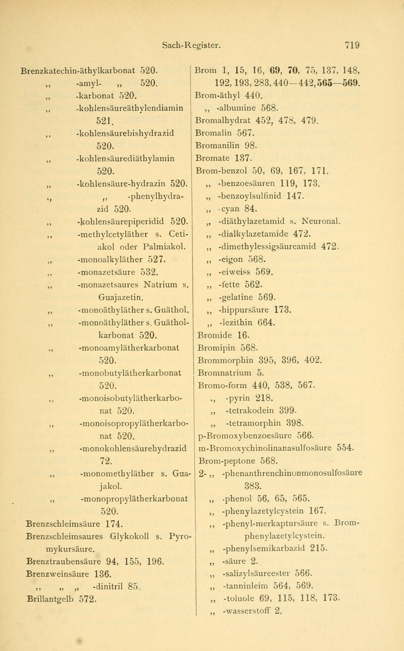 Brenzkatechin-äthylkarbonat 520. „ -amyl- ,, 520. „ -karbonat 520. ,, -kohlensäureätbylendiamin 521. ,, -kohlensäui'ebishydrazid 520. ,, -kohlen säurediäthylamin 520. ,, -kohlensäure-bydrazin 520. ,^ ,, -phenylhydra- zid 520. ,, -koblensäurepiperidid 520. ,, -methylcetyläther s. Ceti- akol oder Palmiakol. ,, -monoalkyläther 527. ,, -monazetsäure 532. ,, -monazetsaures Natrium s. Guajazetin. ,, -monoäthyläther s. Guäthol. ,, -monoäthyläther s.Guäthol- karbonat 520. ,, -monoamylätherkarbonat 520. „ -monobutylätherkarbonat 520. ,, -monoisobutylätherkarbo- nat 520. ,, -monoisopropylätherkarbo- nat 520. ,, -monokohlensäurehydrazid 72. ,, -monomethyläther s. Gua- jakol. ,, -monopropylätherkarbonat 520. Brenzschleimsäure 174. Brenzschleimsaures Glykokoll s. PyrO' mykursäure. Brenztraubensäure 94, 155, 196. Brenzweinsäure 136. ,, „ ,5 -dinitril 85. Brillantgelb 572. Brom 1, 15, 16, 69, 70, 75, 137, 148, 192,193,283,440-442,565—569. Brom-äthyl 440. ,, -albumine 568. Bromalhydrat 452, 478, 479. Bromalin 567. Bromanilin 98. Bromate 187. Brom-benzol 50, 69, 167, 171. ,, -benzoesäuren 119, 173. „ -benzoylsulfinid 147. „ -cyan 84. „ -diäthylazetamid s. Neuronal. ,, -dialkylazetamide 472. ,, -dimethylessigsäureamid 472. ,, -eigon 568. ,, -eiweiss 569. „ -fette 562. ,, -gelatine 569. ,, -hippursäure 173. ,, -lezithin 664. Bromide 16. Bromipin 568. Brommorphin 395, 396, 402. Bromnatrium 5. Bromo-form 440, 588, 567. ,, -pyrin 218. ,, -tetrakodein 399. ,, -tetramorphin 398. p-Bromoxybenzoesäure 566- m-Bromoxychinolinanasulfosäure 554. Brom-peptone 568. 2-,, -phenanthrenchinonmonosulfosäure 383. -phenol 56, 65, 565. -phenylazetylcy stein 167. -phenyl-merkaptursäure s. Brom- phenylazetylcystein. -phenylsemikarbazid 215. -säure 2. -Salizylsäureester 566. -tanninleim 564, 569. -toiuole 69, 115, 118, 173. -wasserstoif 2.