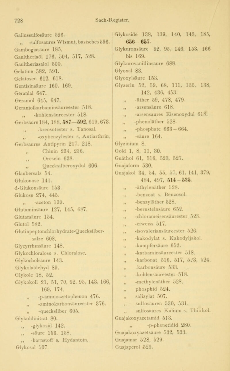 Gallussulfosäure 596. ,, -sulfosaures Wismut, basisches 596. Gambogiasäure 185. Gaultheriaöl 176, 504, 517, 528. Gaultberiasalol 500. Gelatine 582, 591. Gelatosen 612, 618. Gentisinsäure 160, 169. Geranial 647. Geraniol 645, 647. Geraniolkarbaminsäureester 518. ,, -kohlensäureester 518. Gerbsäure 184, 188, 587—692, 619, 673. ,, -kreosotester s. Tanosal. ,, -oxybenzylcster s. Antiarlhrin, Gerbsaures Antipyrin 217, 218. „ Chinin 234, 236. „ Oresein 638. „ Quecksilberoxydul 606. Glaubersalz 54. Glukonose 141. d-Glukonsäurc 153. Glukose 274, 445. „ -azeton 139. Glutaminsäure 127. 145, 687. <jlutarsäure 154. Olutol 582. Glutinpeptonchlorhydrale-Quecksilber- salze 608. Glycyrrhmsäure 148. Glykochloraloae s. Chloralose. Glykocholsäure 143. Glykolaldehyd 89. Glykole 18, 52. Glykokoll 21, 51, 70, 92, 95, 143, 166, 169. 174. ,, -p-aminoazetophenon 476. ,, -aminokarbonsäureester 376. ,, -quecksilber 605. Glykoldinitrat 80. „ -glykosid 142. ,, -säure 153, 15S. „ -harnsloff s. Hydantoin. Glvkosal 507. Glykoside 138, 139, 140. 143, 185, 656— 657. Glykuronsäure 92, 95, 146, 153, 166 bis 169. Glykurovanillinsäure 688. Glyoxal 83. Glyoxylsäure 153. Glyzerin 52, 59, 68, 111, 135, 138, 142, 436, 453. „ -äther 59, 478, 479. „ • arsensäure 618. ,, -arsensaures Eisenoxydul Ol'^. -phcnoläther 528- -phosphaie 663-664. -^äure 164. Glyzinium 8. Gold 1, 8, 11. 30. Guäthol 61, 516, 523, 527. Guajaform 530. Guajakol 34. 54, 55, ..7. 61, 141. 379, 484, 497, 514-5:15. ,, -äthylcnälher 528. -benzoat s. Benzosol. „ -benzyläther 528. -bernslcinsäure 652. -chloranicisensäurcster .523. -eiweiss 517. -isovaleriansäureester 526. ,, -kakodylat s, Kakodyljakol ,, -kampfcTsäure 652. -karbaminsäureesler 518. „ -karbonat 516, 517, 5i3, 524. karbonsäure 533. ,, -kohlensäureester 518. „ -methylenälher 528. ,, phosphid 524. ,, salizylat 507. ,, sulfosäuren 530, 531. ,, sulfosaures Kalium s. Thiokol. Guajakoxyazetamid 513. ,, -p-phenetidid 280. Guajakoxyazetsäure 532, 533. Guajamar 528, 529. Guajaperol 529.