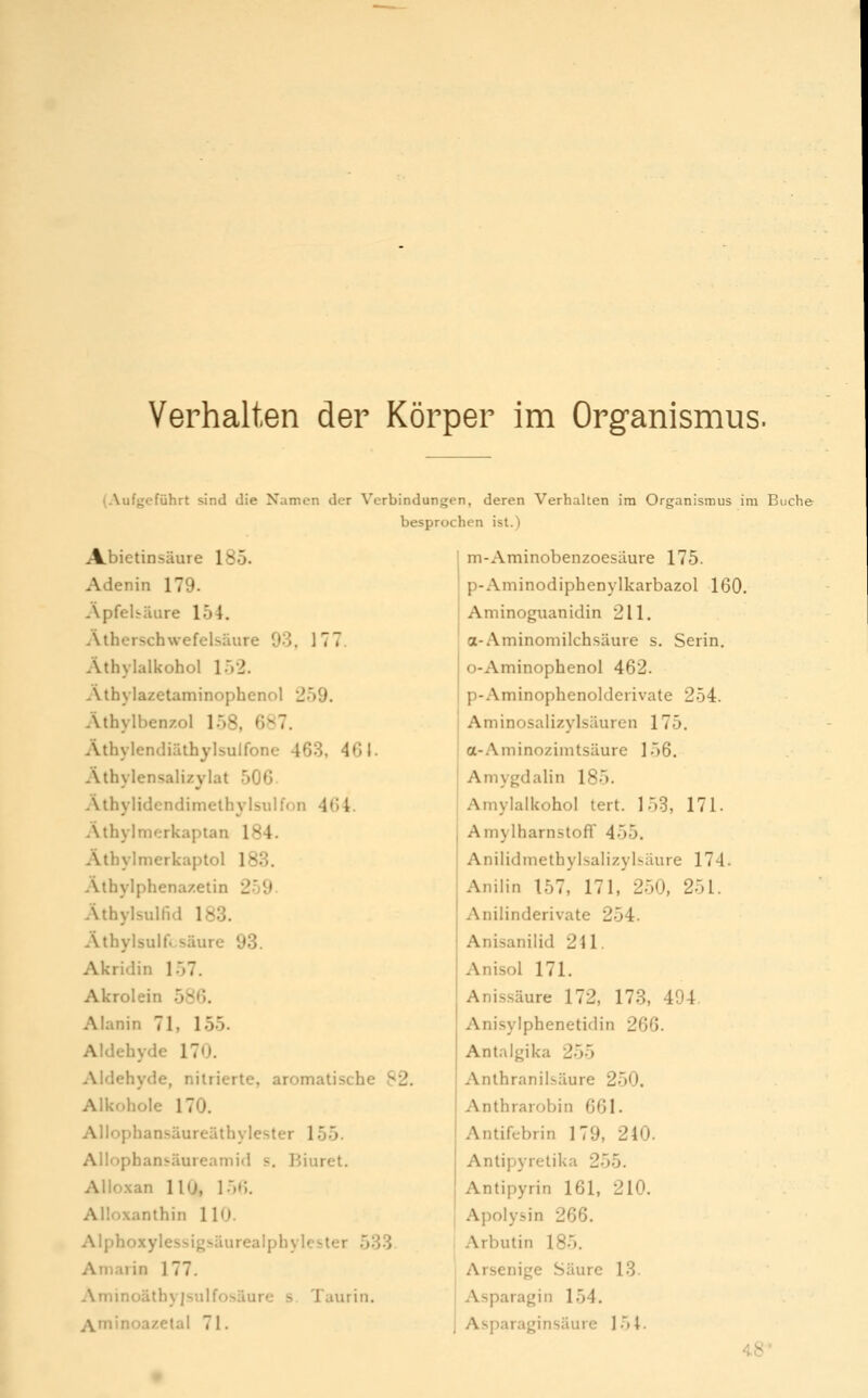 Verhalten der Körper im Organismus. (Aufgeführt sind die Namen der Verbindungen, deren Verhalten im Organismus im Buche A.bietinsäure 185. Adenin 179. Apfebäure 154. Atherschwefelsäure 93. 177 Äthylalkohol 152. .\thylazetaminophenol 259. Athylbenzol 158, 687. Äthylendiäthylsulfone 463, 461. Äthylensalizylat 506. Athylidendimelhylsulfon 464. Äthyl merkaptan 184. Äthylmerkaptol 183. Alhylphena/.etin 259 Athylsulfid 183. Athylsulfcsäure 93. Akridin 157. Akrolein 586. Alanin 71, 155. Aldehyde 170. Aldehyde, nitrierte, aromatische 82 Alkohole 170. Allophansäureäthylester 155. Allophansäureamid s. Biuret. Allo.xan 110, 15C,. Alloxanthin 110. Alphoxylessigsäurealphylcster 533 Amarin 177. Aminoäthyjsulfosäure s. Taurin. Aminoazetai 71. besprochen ist.) m-Aminobenzoesäure 175. p-Aminodiphenylkarbazol 160. Aminoguanidin 211. a-Aminomilch.säure s. Serin. o-Aminophenol 462. p-Aminophenolderivate 254. Aminosalizylsäuren 175. a-Aminozimtsäure 156. Amygdalin 185. Amylalkohol tert. 153, 171. AmylharnstofF 455. Anilidmethylsalizylsäure 174. Anilin 157, 171, 250, 251. Anilinderivate 254. Anisanilid 241. Anisol 171. Anissäure 172, 173, 494. Anisyiphenetidin 266. Antalgika 255 Anthranilsäure 250. Anthrarobin 661. Antifebrin 179, 240. Antipyretika 255. Antipyrin 161, 210. Apolysin 266. Arbutin 185. Arsenige Säure 13. Asparagin 154. Asparaginsäure 154. 4.8'