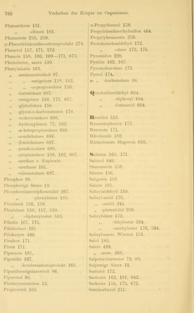 Phenanlhren UM. ,, -chinon 101. Phenazetin 255, 209. p-Phenetidmkondensationsprodukt 274. Phenetol 157, 171. 172. Phenole 15«, 166, 169—171, ^7 1. Phenolester, saure 510. Phenylalanin 163. „ -aminoazetonitril 87 e i:.-. i'.u. - . , . , ;i-riiiTe 1 .*)6. „ -buttersäure 657 -essigsaure 158, 173, 687. ». -glykolsäure 1.58. ,, -glyzin-o-karbon«^ ■■' 17^ ,, -isokroionsaure ' ,, -hydroxylamin 77, 162. ,, -a-kctopropionsäure C><8. „ -«-milchsüurc 688. „ -ß-milchsäure 687. ,, -parakonsÄure 68^. „ -Propionsäure 158, 162, 6^T ,, -urclhan s. Euphorin. -urclhane 161. ,, -valeriansänre 687. Phosphor 38. Phosphorige Säuic l'.i. Pbosphorsäurctriphcnelidid 267. ,, -phenylesler 18.'>. Phtalimid 156. l-»'». Phtalsäure 156, 157, 510. ,, -vliphenylcster .510. Pikolin 167. 175. Pikrinsäure 165 Pilokarpm 430. Pinakon 171. Pinen 171. Pipera/in 181, Piperidin 167. ,, -kondensaiion'^produkt lb~. Piperidoessigsaurtnitril SR. Piperonal 90. Platincyannatrium 12. Piopionitril 182. n-Propylbenzoi iOs. Propylidendimethylsulfon 464. Propylphenazetin 259. Protokatechualdehyd 172. „ -s.Hurc 17J. 175. Pyramidon 220. Pyridin 162, 167. Pyromykursäure 173. Pyrrol 174. o- ,. -karbc>ii-.iui<- ;^. I <(ucck>ilberdiäthyl 604. iiphcnyl 604. : irmamid 604. I Resaldol 513. j Resaxetopbcnon 172. r/in 171. ix., .ianidc 1S2. Kt/.inolsaiire Magnesia 688. N ncn 163, 171. ' »'46. ic V)G. Säuren 156. Saligenin 158 ■^•». uchyd 150. Salizyl-amid 176. •anilid 241- „ -phenctidid 266. Salizylsäure 173. -äthylester 504. -melhylester 176, 504. Saii/yi>aures ^Vi^mut 151. Salol iHb. Salole 499. ,, arom. 508. ^.ilpeter.*«äureester 79, 80. ^.^Ipetrige Säure 13. Santalol 172. Santonin 162, 181, 642. Sarkosin 1.55, 175, 672. Semikarbazid 211.