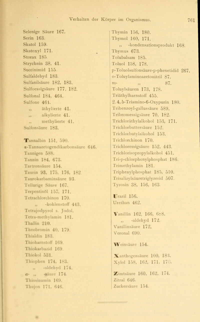 Selenige Säure 167. Serin 163. Skatol 159. Skatoxyl 171. Storax 18ö Strychnin 38, 41. Succinimid 155 Sulfaldebyd 183. Sulfanil^^äure 182. 183. Sulfoessigsäure 177. 182. Sulfonal 184, 464. Sulfone 461. ,, älhylierle 41. ,, alkylierle 41. melbylierle 41. Sulfonsäure 183. Tannalbin l-jj, .'>9n. a-Tannazelügendikarbonsäurc 646. Tannigen 588. Tannin IM, 673. Tailron>äure 154. Tauiin 93, 175. 176, 182 Taurokarbaminsäure 93- Tellurige Säure 167. Terpcnlinöl 157, 171. Tctrachlorcbinon 170. -kohlcnslolT 443. Tetrajodpyrol s. Jodol. Telra-mctbylamin 181. ThalUn 210. Thcobromin 40, IT'J. Thialdin 183. Tbioharnstoff 169. Thiokaiba/id 169. Thiokcl 531. Tbiophen 174, l>^d. -.ildehy.l 174. a- ,, -§äure 174- Tbiosinaniin 169. Tbujon 171, 646. Tbymin 156, 180. Thymol 160, 171. „ -kondensationsprodukt 168. Thymus 678. Tolubalsam 185. Toluol 158, 178. p-Toluolsulfonsäure-p-phenetidid 267. o-Toluylaminoazetonitril 87. m- ,, 87. Toluylsäuren 173, 178. Triäthylbarnstoff 455. 2.4, 5-Triamino-6-Oxypuriii 180. Tribenzoyl-gallus.säure 589. Tribromessigsäure 70, 182. Trichloräthylalkobol 153, 171. Trieb lorbullersäure 152. Trichloibutylalkobol 153. Trichlorchinon 170. Tricbloressigsäurc 152, 443. Iricblori-sopropylalkobol 451. Tri-p-cblorphcnylphosphat 186. Trimeibylamin 181. Tripbcnylphosphal 185, 510. Trisaiiiylsäurelriglyzeiid 507. Tyrosin 38, 15f], 163. IJrazil 156. Urciban 462. Vanillin 162, 166, «',,-8. ,, -aldcbyd 172. VanillinsUurc 172, Verona! 690. üVeini-äurc 154. Xanlhf)gcn^äure 100, 18-J. Xylol 158, 162, 171. 17o. Zimtsäurc 160, 162, 174. Ziiral 646. Zuckersäurc 154.
