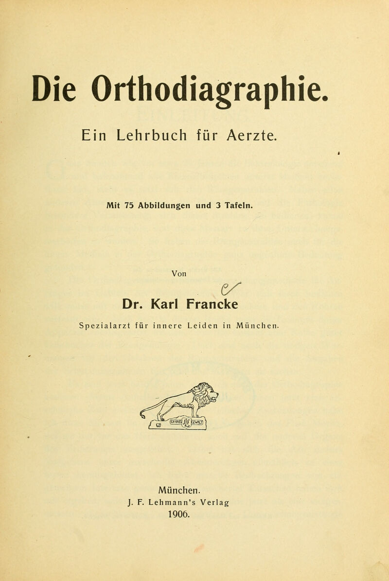 Die Orthodiagraphie. Ein Lehrbuch für Aerzte. Mit 75 Abbildungen und 3 Tafeln. Von Dr. Karl Francke Spezialarzt für innere Leiden in München. München. J. F. Lehmann's Verlag 1906.