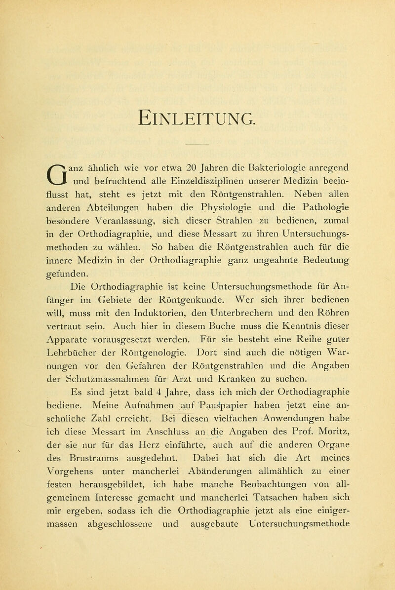 Einleitung. Ganz ähnlich wie vor etwa 20 Jahren die Bakteriologie anregend und befruchtend alle Einzeldisziplinen unserer Medizin beein- flusst hat, steht es jetzt mit den Röntgenstrahlen. Neben allen anderen Abteilungen haben die Physiologie und die Pathologie besondere Veranlassung, sich dieser Strahlen zu bedienen, zumal in der Orthodiagraphie, und diese Messart zu ihren Untersuchungs- methoden zu wählen. So haben die Röntgenstrahlen auch für die innere Medizin in der Orthodiagraphie ganz ungeahnte Bedeutung gefunden. Die Orthodiagraphie ist keine Untersuchungsmethode für An- fänger im Gebiete der Röntgenkunde. Wer sich ihrer bedienen will, muss mit den Induktorien, den Unterbrechern und den Röhren vertraut sein. Auch hier in diesem Buche muss die Kenntnis dieser Apparate vorausgesetzt werden. Für sie besteht eine Reihe guter Lehrbücher der Röntgenologie. Dort sind auch die nötigen War- nungen vor den Gefahren der Röntgenstrahlen und die Angaben der Schutzmassnahmen für Arzt und Kranken zu suchen. Es sind jetzt bald 4 Jahre, dass ich mich der Orthodiagraphie bediene. Meine Aufnähmen auf Pauspapier haben jetzt eine an- sehnliche Zahl erreicht. Bei diesen vielfachen Anwendungen habe ich diese Messart im Anschluss an die Angaben des Prof. Moritz, der sie nur für das Herz einführte, auch auf die anderen Organe des Brustraums ausgedehnt. Dabei hat sich die Art meines Vorgehens unter mancherlei Abänderungen allmählich zu einer festen herausgebildet, ich habe manche Beobachtungen von all- gemeinem Interesse gemacht und mancherlei Tatsachen haben sich mir ergeben, sodass ich die Orthodiagraphie jetzt als eine einiger- massen abgeschlossene und ausgebaute Untersuchungsmethode