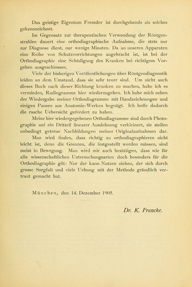 Das geistige Eigentum Fremder ist durchgehends als solches gekennzeichnet. Im Gegensatz zur therapeutischen Verwendung der Röntgen- strahlen dauert eine orthodiagraphische Aufnahme, die stets nur zur Diagnose dient, nur wenige Minuten. Da an unseren Apparaten eine Reihe von Schutzvorrichtungen angebracht ist, ist bei der Orthodiagraphie eine Schädigung des Kranken bei richtigem Vor- gehen ausgeschlossen. Viele der bisherigen Veröffentlichungen über Röntgendiagnostik leiden an dem Umstand, dass sie sehr teuer sind. Um nicht auch dieses Buch nach dieser Richtung kranken zu machen, habe ich es vermieden, Radiogramme hier wiederzugeben. Ich habe mich neben der Wiedergabe meiner Orthodiagramme mit Handzeichnungen und einigen Pausen aus Anatomie-Werken begnügt. Ich hoffe dadurch die rasche Uebersicht gefördert zu haben. Meine hier wiedergegebenen Orthodiagramme sind durch Photo- graphie auf ein Dritteil linearer Ausdehnung verkleinert, sie stellen unbedingt getreue Nachbildungen meiner Originalaufnahmen dar. Man wird finden, dass richtig zu orthodiagraphieren nicht leicht ist, denn die Grenzen, die festgestellt werden müssen, sind meist in Bewegung. Man wird mir auch bestätigen, dass wie für alle wissenschaftlichen Untersuchungsarten doch besonders für die Orthodiagraphie gilt: Nur der kann Nutzen ziehen, der sich durch grosse Sorgfalt und viele Uebung mit der Methode gründlich ver- traut gemacht hat. München, den 14. Dezember 1905. Dr. K Francke.