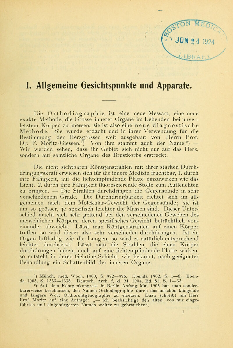 I. Allgemeine Gesichtspunkte und Apparate. Die Orthodiagraphie ist eine neue Messart, eine neue exakte Methode, die Grösse innerer Organe im Lebenden bei unver- letztem Körper zu messen, sie ist also eine neue diagnostische Methode. Sie wurde erdacht und in ihrer Verwendung für die Bestimmung der Herzgrössen weit ausgebaut von Herrn Prof. Dr. F. Moritz-Giessen.1) Von ihm stammt auch der Name.2) — Wir werden sehen, dass ihr Gebiet sich nicht nur auf das Herz, sondern auf sämtliche Organe des Brustkorbs erstreckt. Die nicht sichtbaren Röntgenstrahlen mit ihrer starken Durch- dringungskraft erwiesen sich für die innere Medizin fruchtbar, 1. durch ihre Fähigkeit, auf die lichtempfindende Platte einzuwirken wie das Licht, 2. durch ihre Fähigkeit fluoreszierende Stoffe zum Aufleuchten zu bringen. — Die Strahlen durchdringen die Gegenstände in sehr verschiedenem Grade. Die Durchdringbarkeit richtet sich im all- gemeinen nach dem Molekular-Gewicht der Gegenstände; sie ist um so grösser, je spezifisch leichter die Massen sind. Dieser Unter- schied macht sich sehr geltend bei den verschiedenen Geweben des menschlichen Körpers, deren spezifisches Gewicht beträchtlich von- einander abweicht. Lässt man Röntgenstrahlen auf einen Körper treffen, so wird dieser also sehr verschieden durchdrungen. Ist ein Organ lufthaltig wie die Lungen, so wird es natürlich entsprechend leichter durchsetzt. Lässt man die Strahlen, die einen Körper durchdrungen haben, noch auf eine lichtempfindende Platte wirken, so entsteht in deren Gelatine-Schicht, wie bekannt, nach geeigneter Behandlung ein Schattenbild der inneren Organe. :) Münch. med. Woch. 1900, S. 992—996. Ebenda 1902, S. 1—8. Eben- da 1903, S. 1333—1338. Deutsch. Arch. f. kl. M. 1904, Bd. 81, S. 1—33. 2) Auf dem Röntgenkongress in Berlin Anfang Mai 1905 hat man sonder- barerweise beschlossen, den Namen Orthodiagraphie durch das unschön klingende und längere Wort Orthoröntgenographie zu ersetzen. Dazu schreibt mir Herr Prof. Moritz auf eine Anfrage: „— ich beabsichtige den alten, von mir einge- führten und eingebürgerten Namen weiter zu gebrauchen. 1