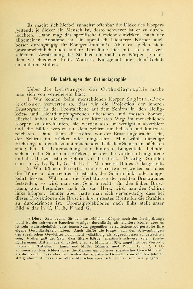 Es macht sich hierbei zunächst offenbar die Dicke des Körpers geltend: je dicker ein Mensch ist, desto schwerer ist er zu durch- leuchten. Dann mag das spezifische Gewicht einwirken: nach der allgemeinen Annahme ist ein spezifisch leichterer Körper auch besser durchgängig für Röntgenstrahlen.1) Aber es spielen nicht unwahrscheinlich noch andere Umstände hier mit, so eine ver- schiedene Zerstreuung der Strahlen innerhalb der Körper je nach dem verschiedenen Fett-, Wasser-, Kalkgehalt oder dem Gehalt an anderen Stoffen. Die Leistungen der Orthodiagraphie. Ueber die Leistungen der Orthodiagraphie mache man sich von vorneherein klar: 1. Wir können beim menschlichen Körper Sagittal-Pro- jektionen verwerten so, dass wir die Projektion der inneren Brustorgane in der Frontalebene auf dem Schirm in den Hellig- keits- und Lichtdämpfungszonen übersehen und messen können. Hierbei haben die Strahlen den kürzesten Weg im menschlichen Körper zu durchlaufen, sie werden also am wenigsten absorbiert und die Bilder werden auf dem Schirm am hellsten und kontrast- reichsten. Dabei kann die Röhre vor der Brust angebracht sein, der Schirm im Rücken oder umgekehrt. Man wählt diejenige Richtung, bei der die zu untersuchenden Teile dem Schirm am nächsten sind; bei der Untersuchung der hinteren Lungenteile befindet sich also der Schirm im Rücken, bei der der vorderen Lungenteile und des Herzens ist der Schirm vor der Brust. Derartige Strahlen sind in C, D, E, F, G, H, K, L, M unseres Bildes 3 dargestellt. 2. Wir können Frontalprojektionen verwerten so, dass die Röhre in der rechten Brustseite, der Schirm links oder umge- kehrt liegen. Will man die Verhältnisse des rechten Brustraumes feststellen, so wird man den Schirm rechts, für den linken Brust- raum, also besonders auch für das Herz, wird man den Schirm links bringen. Immer aber halte man sich gegenwärtig, dass bei diesen Projektionen die Brust in ihrer grössten Breite für die Strahlen zu durchdringen ist. Frontalprojektionen nach links stellt unser Bild 4 dar in C, D, E, F und G. ') Dieser Satz bedarf für den menschlichen Körper noch der Nachprüfung; wohl ist der schwerere Knochen weniger durchlässig als leichtere Stoffe, aber es ist sehr wahrscheinlich, dass jenem Satz gegenüber verschiedene Körperstoffe ihre eigene Durchlässigkeit haben. Auch dürfte die Frage nach den Schwankungen des spezifischen Gewichtes noch nicht vollständig als abgeschlossen zu betrachten sein. Früher galt der Satz, dass ältere Körper spezifisch schwerer seien. (Siehe E. Hermann, Mitteil, aus d. pathol. Inst, zu München 1874, angeführt bei Vierordt, Daten und Tabellen.) Jamin und Müller (Münch. med. Woch. 1903, S. 1511) kommen zu dem Schluss, dass die Männer ein höheres spezifisches Gewicht haben als die Frauen, dass aber bei beiden das spezifische Gewicht vom zehnten Jahr an stetig abnimmt, dass also ältere Menschen spezifisch leichter sind wie jüngere.