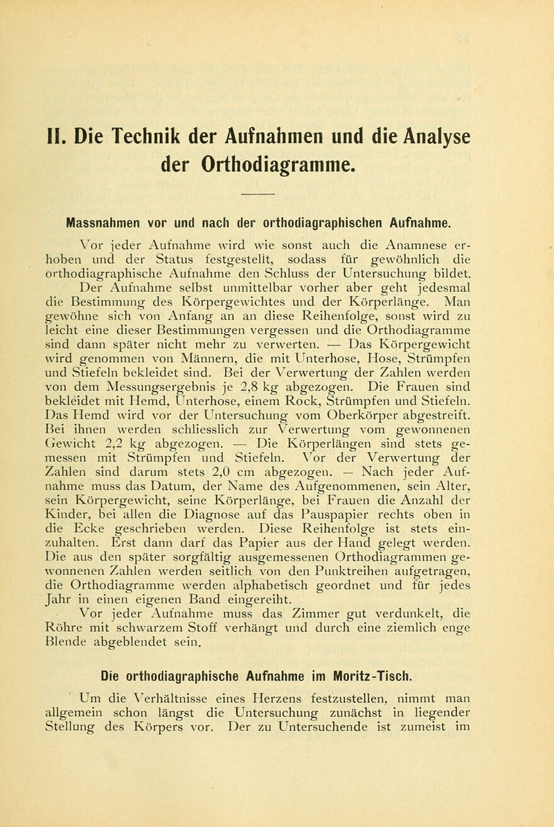 II. Die Technik der Aufnahmen und die Analyse der Orthodiagramme. Massnahmen vor und nach der orthodiagraphischen Aufnahme. Vor jeder Aufnahme wird wie sonst auch die Anamnese er- hoben und der Status festgestellt, sodass für gewöhnlich die orthodiagraphische Aufnahme den Schluss der Untersuchung bildet. Der Aufnahme selbst unmittelbar vorher aber geht jedesmal die Bestimmung des Körpergewichtes und der Körperlänge. Man gewöhne sich von Anfang an an diese Reihenfolge, sonst wird zu leicht eine dieser Bestimmungen vergessen und die Orthodiagramme sind dann später nicht mehr zu verwerten. — Das Körpergewicht wird genommen von Männern, die mit Unterhose, Hose, Strümpfen und Stiefeln bekleidet sind. Bei der Verwertung der Zahlen werden von dem Messungsergebnis je 2,8 kg abgezogen. Die Frauen sind bekleidet mit Hemd, Unterhose, einem Rock, Strümpfen und Stiefeln. Das Hemd wird vor der Untersuchung vom Oberkörper abgestreift. Bei ihnen werden schliesslich zur Verwertung vom gewonnenen Gewicht 2,2 kg abgezogen. — Die Körperlängen sind stets ge- messen mit Strümpfen und Stiefeln. Vor der Verwertung der Zahlen sind darum stets 2,0 cm abgezogen. — Nach jeder Auf- nahme muss das Datum, der Name des Aufgenommenen, sein Alter, sein Körpergewicht, seine Körperlänge, bei Frauen die Anzahl der Kinder, bei allen die Diagnose auf das Pauspapier rechts oben in die Ecke geschrieben werden. Diese Reihenfolge ist stets ein- zuhalten. Erst dann darf das Papier aus der Hand gelegt werden. Die aus den später sorgfältig ausgemessenen Orthodiagrammen ge- wonnenen Zahlen werden seitlich von den Punktreihen aufgetragen, die Orthodiagramme werden alphabetisch geordnet und für jedes Jahr in einen eigenen Band eingereiht. Vor jeder Aufnahme muss das Zimmer gut verdunkelt, die Röhre mit schwarzem Stoff verhängt und durch eine ziemlich enge Blende abgeblendet sein. Die orthodiagraphische Aufnahme im Moritz-Tisch. Um die Verhältnisse eines Herzens festzustellen, nimmt man allgemein schon längst die Untersuchung zunächst in liegender Stellung des Körpers vor. Der zu Untersuchende ist zumeist im