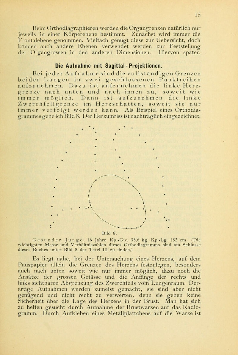 Beim Orthodiagraphieren werden die Organgrenzen natürlich nur jeweils in einer Körperebene bestimmt. Zunächst wird immer die Frontalebene genommen. Vielfach genügt diese zur Uebersicht, doch können auch andere Ebenen verwendet werden zur Feststellung der Organgrössen in den anderen Dimensionen. Hiervon später. Die Aufnahme mit Sayittal - Projektionen. Bei jeder Aufnahme sind die vollständigen Grenzen beider Lungen in zwei geschlossenen Punktreihen aufzunehmen. Dazu ist aufzunehmen die linke Herz- grenze nach unten und nach innen zu, soweit wie immer mög-lich. Dann ist aufzunehmen die linke Zwerchfellgrenze im Herzschatten, soweit sie nur immer verfolgt werden kann. Als Beispiel eines Orthodia- grammes gebe ich Bild 8. Der Herzumriss ist nachträglich eingezeichnet. Bild 8. Gesunder Junge. 16 Jahre. Kp.-Gw. 35,6 kg, Kp.-Lg. 152 cm. (Die wichtigsten Masse und Verhältniszahlen dieses Orthodiagramms sind am Schlüsse dieses Buches unter Bild 8 der Tafel III zu finden.) Es liegt nahe, bei der Untersuchung eines Herzens, auf dem Pauspapier allein die Grenzen des Herzens festzulegen, besonders auch nach unten soweit wie nur immer möglich, dazu noch die Ansätze der grossen Gefässe und die Anfänge der rechts und links sichtbaren Abgrenzung des Zwerchfells vom Lungenraum. Der- artige Aufnahmen werden zumeist gemacht, sie sind aber nicht genügend und nicht recht zu verwerten, denn sie geben keine Sicherheit über die Lage des Herzens in der Brust. Man hat sich zu helfen gesucht durch Aufnahme der Brustwarzen auf das Radio- gramm. Durch Aufkleben eines Metallplättchens auf die Warze ist
