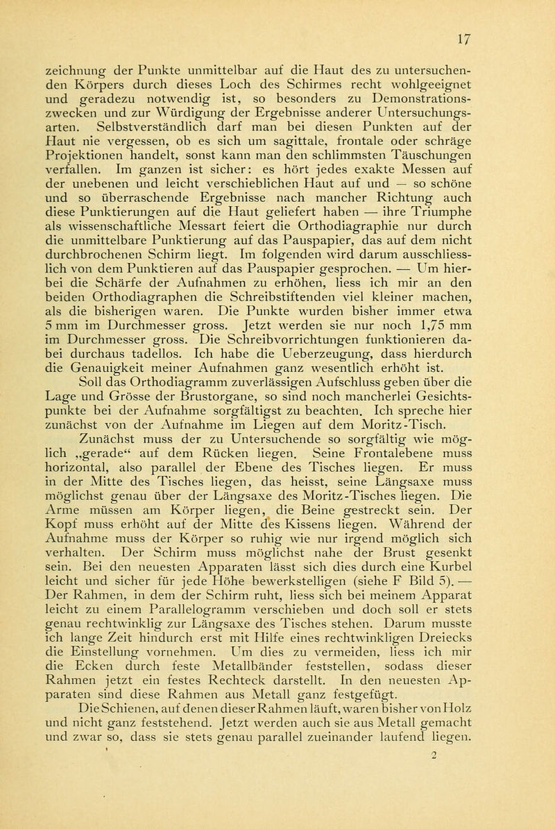 Zeichnung der Punkte unmittelbar auf die Haut des zu untersuchen- den Körpers durch dieses Loch des Schirmes recht wohlgeeignet und geradezu notwendig ist, so besonders zu Demonstrations- zwecken und zur Würdigung der Ergebnisse anderer Untersuchungs- arten. Selbstverständlich darf man bei diesen Punkten auf der Plaut nie vergessen, ob es sich um sagittale, frontale oder schräge Projektionen handelt, sonst kann man den schlimmsten Täuschungen verfallen. Im ganzen ist sicher: es hört jedes exakte Messen auf der unebenen und leicht verschieblichen Haut auf und — so schöne und so überraschende Ergebnisse nach mancher Richtung auch diese Punktierungen auf die Haut geliefert haben — ihre Triumphe als wissenschaftliche Messart feiert die Orthodiagraphie nur durch die unmittelbare Punktierung auf das Pauspapier, das auf dem nicht durchbrochenen Schirm liegt. Im folgenden wird darum ausschliess- lich von dem Punktieren auf das Pauspapier gesprochen. — Um hier- bei die Schärfe der Aufnahmen zu erhöhen, liess ich mir an den beiden Orthodiagraphen die Schreibstiftenden viel kleiner machen, als die bisherigen waren. Die Punkte wurden bisher immer etwa 5 mm im Durchmesser gross. Jetzt werden sie nur noch 1,75 mm im Durchmesser gross. Die Schreibvorrichtungen funktionieren da- bei durchaus tadellos. Ich habe die Ueberzeugung, dass hierdurch die Genauigkeit meiner Aufnahmen ganz wesentlich erhöht ist. Soll das Orthodiagramm zuverlässigen Aufschluss geben über die Lage und Grösse der Brustorgane, so sind noch mancherlei Gesichts- punkte bei der Aufnahme sorgfältigst zu beachten. Ich spreche hier zunächst von der Aufnahme im Liegen auf dem Moritz-Tisch. Zunächst muss der zu Untersuchende so sorgfältig wie mög- lich „gerade auf dem Rücken liegen. Seine Frontalebene muss horizontal, also parallel der Ebene des Tisches liegen. Er muss in der Mitte des Tisches liegen, das heisst, seine Längsaxe muss möglichst genau über der Längsaxe des Moritz-Tisches liegen. Die Arme müssen am Körper liegen, die Beine gestreckt sein. Der Kopf muss erhöht auf der Mitte des Kissens liegen. Während der Aufnahme muss der Körper so ruhig wie nur irgend möglich sich verhalten. Der Schirm muss möglichst nahe der Brust gesenkt sein. Bei den neuesten Apparaten lässt sich dies durch eine Kurbel leicht und sicher für jede Höhe bewerkstelligen (siehe F Bild 5). — Der Rahmen, in dem der Schirm ruht, liess sich bei meinem Apparat leicht zu einem Parallelogramm verschieben und doch soll er stets genau rechtwinklig zur Längsaxe des Tisches stehen. Darum musste ich lange Zeit hindurch erst mit Hilfe eines rechtwinkligen Dreiecks die Einstellung vornehmen. Um dies zu vermeiden, liess ich mir die Ecken durch feste Metallbänder feststellen, sodass dieser Rahmen jetzt ein festes Rechteck darstellt. In den neuesten Ap- paraten sind diese Rahmen aus Metall ganz festgefügt. Die Schienen, auf denen dieser Rahmen läuft, waren bisher vonHolz und nicht ganz feststehend. Jetzt werden auch sie aus Metall gemacht und zwar so, dass sie stets genau parallel zueinander laufend liegen. I 2