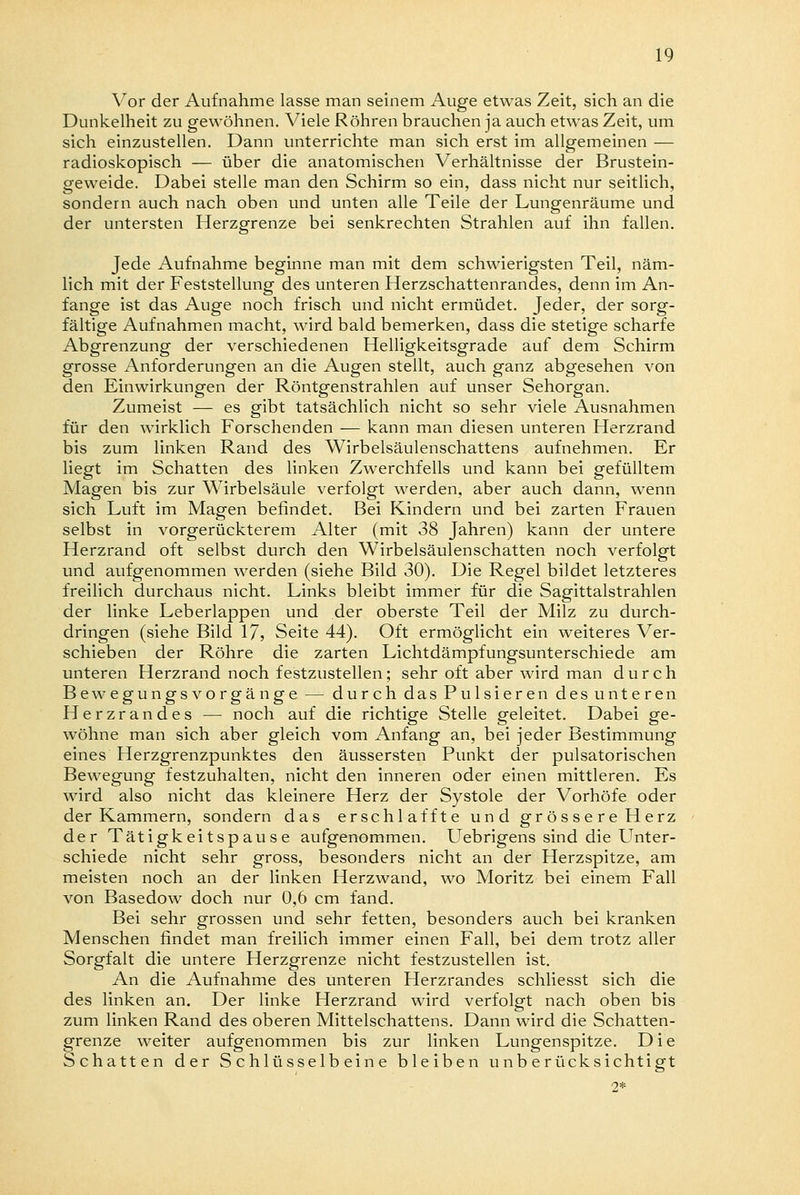Vor der Aufnahme lasse man seinem Auge etwas Zeit, sich an die Dunkelheit zu gewöhnen. Viele Röhren brauchen ja auch etwas Zeit, um sich einzustellen. Dann unterrichte man sich erst im allgemeinen — radioskopisch — über die anatomischen Verhältnisse der Brustein- geweide. Dabei stelle man den Schirm so ein, dass nicht nur seitlich, sondern auch nach oben und unten alle Teile der Lungenräume und der untersten Herzgrenze bei senkrechten Strahlen auf ihn fallen. Jede Aufnahme beginne man mit dem schwierigsten Teil, näm- lich mit der Feststellung des unteren Herzschattenrandes, denn im An- fange ist das Auge noch frisch und nicht ermüdet. Jeder, der sorg- fältige Aufnahmen macht, wird bald bemerken, dass die stetige scharfe Abgrenzung der verschiedenen Helligkeitsgrade auf dem Schirm grosse Anforderungen an die Augen stellt, auch ganz abgesehen von den Einwirkungen der Röntgenstrahlen auf unser Sehorgan. Zumeist — es gibt tatsächlich nicht so sehr viele Ausnahmen für den wirklich Forschenden — kann man diesen unteren Herzrand bis zum linken Rand des Wirbelsäulenschattens aufnehmen. Er liegt im Schatten des linken Zwerchfells und kann bei gefülltem Magen bis zur Wirbelsäule verfolgt werden, aber auch dann, wenn sich Luft im Magen befindet. Bei Kindern und bei zarten Frauen selbst in vorgerückterem Alter (mit 38 Jahren) kann der untere Herzrand oft selbst durch den Wirbelsäulenschatten noch verfolgt und aufgenommen werden (siehe Bild 30). Die Regel bildet letzteres freilich durchaus nicht. Links bleibt immer für die Sagittalstrahlen der linke Leberlappen und der oberste Teil der Milz zu durch- dringen (siehe Bild 17, Seite 44). Oft ermöglicht ein weiteres Ver- schieben der Röhre die zarten Lichtdämpfungsunterschiede am unteren Herzrand noch festzustellen; sehr oft aber wird man durch Bewegungs vorgänge — durch das Pulsieren des unteren Herzrandes — noch auf die richtige Stelle geleitet. Dabei ge- wöhne man sich aber gleich vom Anfang an, bei jeder Bestimmung eines Herzgrenzpunktes den äussersten Punkt der pulsatorischen Bewegung festzuhalten, nicht den inneren oder einen mittleren. Es wird also nicht das kleinere Herz der Systole der Vorhöfe oder der Kammern, sondern das erschlaffte und grössere Herz der Tätigkeitspause aufgenommen. Uebrigens sind die Unter- schiede nicht sehr gross, besonders nicht an der Herzspitze, am meisten noch an der linken Herzwand, wo Moritz bei einem Fall von Basedow doch nur 0,6 cm fand. Bei sehr grossen und sehr fetten, besonders auch bei kranken Menschen findet man freilich immer einen Fall, bei dem trotz aller Sorgfalt die untere Herzgrenze nicht festzustellen ist. An die Aufnahme des unteren Herzrandes schliesst sich die des linken an. Der linke Herzrand wird verfolgt nach oben bis zum linken Rand des oberen Mittelschattens. Dann wird die Schatten- grenze weiter aufgenommen bis zur linken Lungenspitze. D i e Schatten der Schlüsselbeine bleiben unberücksichtigt 2*