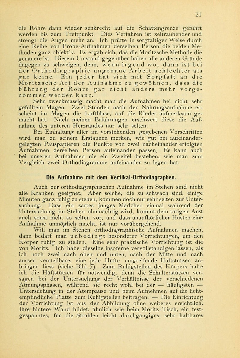 die Röhre dann wieder senkrecht auf die Schattengrenze geführt werden bis zum Treffpunkt. Dies Verfahren ist zeitraubender und strengt die Augen mehr an. Ich prüfte in sorgfältiger Weise durch eine Reihe von Probe-Aufnahmen derselben Person die beiden Me- thoden ganz objektiv. Es ergab sich, das die Moritzsche Methode die genauere ist. Diesem Umstand gegenüber haben alle anderen Gründe dagegen zu schweigen, denn, wenn irgend wo, dann ist bei der Orthodiagraphie ungenaue Arbeit schlechter als gar keine. Ein jeder hat sich mit Sorgfalt an die Moritzsche Art der Aufnahme zu gewöhnen, dass die Führung der Röhre gar nicht anders mehr vorge- nommen werden kann. Sehr zweckmässig macht man die Aufnahmen bei nicht sehr gefülltem Magen. Zwei Stunden nach der Nahrungsaufnahme er- scheint im Magen die Luftblase, auf die Rieder aufmerksam ge- macht hat. Nach meinen Erfahrungen erschwert diese die Auf- nahme des unteren Herzrandes nur sehr selten. Bei Einhaltung aller im vorstehenden gegebenen Vorschriften wird man zu seinem Erstaunen merken, wie gut bei aufeinander- gelegten Pauspapieren die Punkte von zwei nacheinander erfolgten Aufnahmen derselben Person aufeinander passen. Es kann auch bei unseren Aufnahmen nie ein Zweifel bestehen, wie man zum Vergleich zwei Orthodiagramme aufeinander zu legen hat. Die Aufnahme mit dem Vertikal-Orthodiagraphen. Auch zur orthodiagraphischen Aufnahme im Stehen sind nicht alle Kranken geeignet. Aber solche, die zu schwach sind, einige Minuten ganz ruhig zu stehen, kommen doch nur sehr selten zur Unter- suchung. Dass ein zartes junges Mädchen einmal während der Untersuchung im Stehen ohnmächtig wird, kommt dem tätigen Arzt auch sonst nicht so selten vor, und dass unaufhörlicher Husten eine Aufnahme unmöglich macht, ist nur vorübergehend. Will man im Stehen orthodiagraphische Aufnahmen machen, dann bedarf man unbedingt besonderer Vorrichtungen, um den Körper ruhig zu stellen. Eine sehr praktische Vorrichtung ist die von Moritz. Ich habe dieselbe insoferne vervollständigen lassen, als ich noch zwei nach oben und unten, nach der Mitte und nach aussen verstellbare, eine jede Hüfte umgreifende Hüftstützen an- bringen Hess (siehe Bild 7)- Zum Ruhigstellen des Körpers halte ich die Hüftstützen für notwendig, denn die Schulterstützen ver- sagen bei der Untersuchung der Verhältnisse der verschiedenen Atmungsphasen, während sie recht wohl bei der — häufigsten — Untersuchung in der Atempause und beim Aufnehmen auf die licht- empfindliche Platte zum Ruhigstellen beitragen. — Die Einrichtung der Vorrichtung ist aus der Abbildung ohne weiteres ersichtlich. Ihre hintere Wand bildet, ähnlich wie beim Moritz-Tisch, ein fest- gespanntes, für die Strahlen leicht durchgängiges, sehr haltbares
