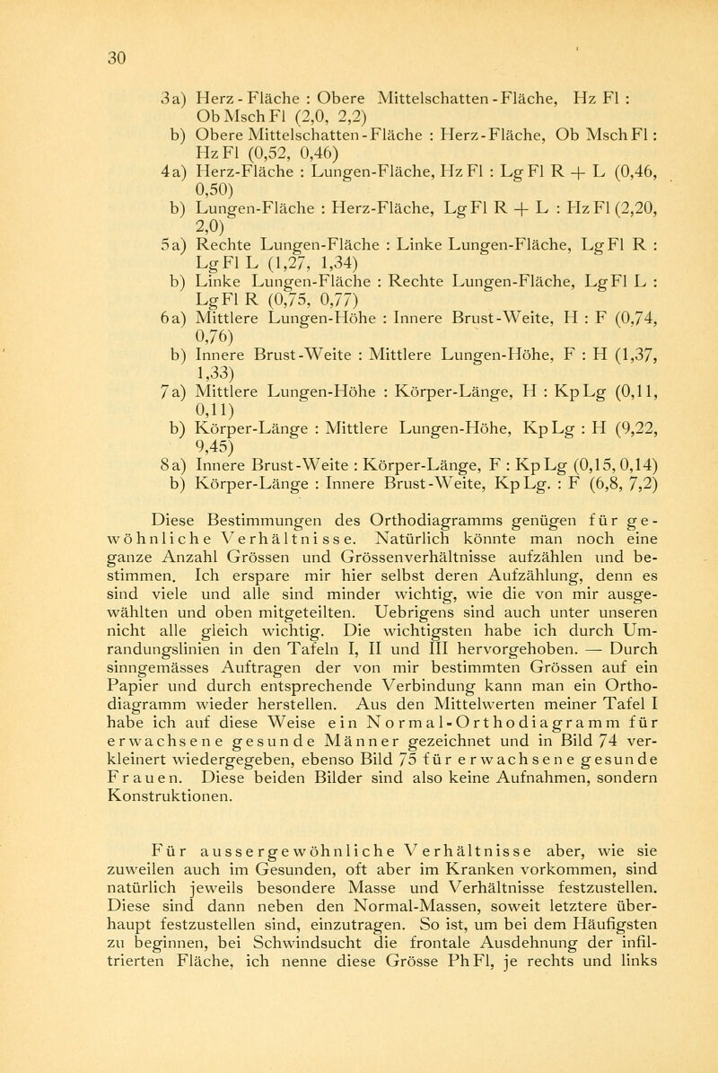 3a b 4 a b 5a b 6a b 7 a b 8 a b Herz - Fläche : Obere Mittelschatten-Fläche, Hz Fl : ObMschFl (2,0, 2,2) Obere Mittelschatten-Fläche : Herz-Fläche, Ob MschFl : Hz Fl (0,52, 0,46) Herz-Fläche : Lungen-Fläche, Hz Fl : Lg Fl R -j- L (0,46, 0,50) Lungen-Fläche : Herz-Fläche, Lg Fl R -f L : Hz Fl (2,20, 2,0) Rechte Lungen-Fläche : Linke Lungen-Fläche, Lg Fl R : LgFIL (1,27, 1,34) Linke Lungen-Fläche : Rechte Lungen-Fläche, Lg Fl L : Lg Fl R (0,75, 0,77) Mittlere Lungen-Höhe : Innere Brust-Weite, H : F (0,74, 0,76) Innere Brust-Weite : Mittlere Lungen-Höhe, F : H (1,37, 1,33) Mittlere Lungen-Höhe : Körper-Länge, H : KpLg (0,11, 0,11) Körper-Länge : Mittlere Lungen-Höhe, KpLg : H (9,22, 9,45) Innere Brust-Weite : Körper-Länge, F : KpLg (0,15, 0,14) Körper-Länge : Innere Brust-Weite, KpLg. : F (6,8, 7,2) Diese Bestimmungen des Orthodiagramms genügen für ge- wöhnliche Verhältnisse. Natürlich könnte man noch eine ganze Anzahl Grössen und Grössenverhältnisse aufzählen und be- stimmen. Ich erspare mir hier selbst deren Aufzählung, denn es sind viele und alle sind minder wichtig, wie die von mir ausge- wählten und oben mitgeteilten. Uebrigens sind auch unter unseren nicht alle gleich wichtig. Die wichtigsten habe ich durch Um- randungslinien in den Tafeln I, II und III hervorgehoben. — Durch sinngemässes Auftragen der von mir bestimmten Grössen auf ein Papier und durch entsprechende Verbindung kann man ein Ortho- diagramm wieder herstellen. Aus den Mittelwerten meiner Tafel I habe ich auf diese Weise ein Normal-Orthodiagramm für erwachsene gesunde Männer gezeichnet und in Bild 74 ver- kleinert wiedergegeben, ebenso Bild 75 für erwachsene gesunde Frauen. Diese beiden Bilder sind also keine Aufnahmen, sondern Konstruktionen. Für aussergewöhnliche Verhältnisse aber, wie sie zuweilen auch im Gesunden, oft aber im Kranken vorkommen, sind natürlich jeweils besondere Masse und Verhältnisse festzustellen. Diese sind dann neben den Normal-Massen, soweit letztere über- haupt festzustellen sind, einzutragen. So ist, um bei dem Häufigsten zu beginnen, bei Schwindsucht die frontale Ausdehnung der infil- trierten Fläche, ich nenne diese Grösse PhFl, je rechts und links