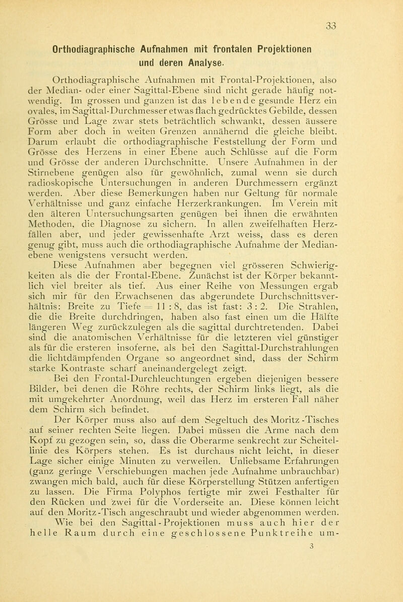 Orthodiagraphische Aufnahmen mit frontalen Projektionen und deren Analyse. Orthodiagraphische Aufnahmen mit Frontal-Projektionen, also der Median- oder einer Sagittal-Ebene sind nicht gerade häufig not- wendig. Im grossen und ganzen ist das lebende gesunde Herz ein ovales, im Sagittal-Durchmesser etwas flach gedrücktes Gebilde, dessen Grösse und Lage zwar stets beträchtlich schwankt, dessen äussere Form aber doch in weiten Grenzen annähernd die gleiche bleibt. Darum erlaubt die orthodiagraphische Feststellung der Form und Grösse des Herzens in einer Ebene auch Schlüsse auf die Form und Grösse der anderen Durchschnitte. Unsere Aufnahmen in der Stirnebene genügen also für gewöhnlich, zumal wenn sie durch radioskopische Untersuchungen in anderen Durchmessern ergänzt werden. Aber diese Bemerkungen haben nur Geltung für normale Verhältnisse und ganz einfache Herzerkrankungen. Im Verein mit den älteren Untersuchungsarten genügen bei ihnen die erwähnten Methoden, die Diagnose zu sichern. In allen zweifelhaften Herz- fällen aber, und jeder gewissenhafte Arzt weiss, dass es deren genug gibt, muss auch die orthodiagraphische Aufnahme der Median- ebene wenigstens versucht werden. Diese Aufnahmen aber begegnen viel grösseren Schwierig- keiten als die der Frontal-Ebene. Zunächst ist der Körper bekannt- lich viel breiter als tief. Aus einer Reihe von Messungen ergab sich mir für den Erwachsenen das abgerundete Durchschnittsver- hältnis: Breite zu Tiefe = 11 : 8, das ist fast: 3:2. Die Strahlen, die die Breite durchdringen, haben also fast einen um die Hälfte längeren Weg zurückzulegen als die sagittal durchtretenden. Dabei sind die anatomischen Verhältnisse für die letzteren viel günstiger als für die ersteren insoferne, als bei den Sagittal-Durchstrahlungen die lichtdämpfenden Organe so angeordnet sind, dass der Schirm starke Kontraste scharf aneinandergelegt zeigt. Bei den Frontal-Durchleuchtungen ergeben diejenigen bessere Bilder, bei denen die Röhre rechts, der Schirm links liegt, als die mit umgekehrter Anordnung, weil das Herz im ersteren Fall näher dem Schirm sich befindet. Der Körper muss also auf dem Segeltuch des Moritz -Tisches auf seiner rechten Seite liegen. Dabei müssen die Arme nach dem Kopf zu gezogen sein, so, dass die Oberarme senkrecht zur Scheitel- linie des Körpers stehen. Es ist durchaus nicht leicht, in dieser Lage sicher einige Minuten zu verweilen. Unliebsame Erfahrungen (ganz geringe Verschiebungen machen jede Aufnahme unbrauchbar) zwangen mich bald, auch für diese Körperstellung Stützen anfertigen zu lassen. Die Firma Polyphos fertigte mir zwei Festhalter für den Rücken und zwei für die Vorderseite an. Diese können leicht auf den Moritz-Tisch angeschraubt und wieder abgenommen werden. Wie bei den Sagittal-Projektionen muss auch hier der helle Raum durch eine geschlossene Punktreihe u m - 3