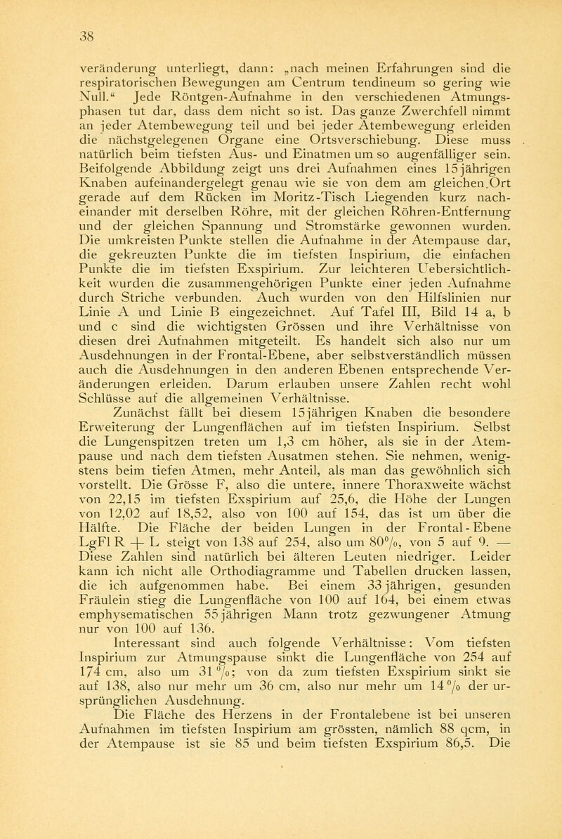 Veränderung unterliegt, dann: „nach meinen Erfahrungen sind die respiratorischen Bewegungen am Centrum tendineum so gering wie Null. Jede Röntgen-Aufnahme in den verschiedenen Atmungs- phasen tut dar, dass dem nicht so ist. Das ganze Zwerchfell nimmt an jeder Atembewegung teil und bei jeder Atembewegung erleiden die nächstgelegenen Organe eine Ortsverschiebung. Diese muss natürlich beim tiefsten Aus- und Einatmen um so augenfälliger sein. Beifolgende Abbildung zeigt uns drei Aufnahmen eines 15 jährigen Knaben aufeinandergelegt genau wie sie von dem am gleichen.Ort gerade auf dem Rücken im Moritz-Tisch Liegenden kurz nach- einander mit derselben Röhre, mit der gleichen Röhren-Entfernung und der gleichen Spannung und Stromstärke gewonnen wurden. Die umkreisten Punkte stellen die Aufnahme in der Atempause dar, die gekreuzten Punkte die im tiefsten Inspirium, die einfachen Punkte die im tiefsten Exspirium. Zur leichteren Uebersichtlich- keit wurden die zusammengehörigen Punkte einer jeden Aufnahme durch Striche verbunden. Auch wurden von den Hilfslinien nur Linie A und Linie B eingezeichnet. Auf Tafel III, Bild 14 a, b und c sind die wichtigsten Grössen und ihre Verhältnisse von diesen drei Aufnahmen mitgeteilt. Es handelt sich also nur um Ausdehnungen in der Frontal-Ebene, aber selbstverständlich müssen auch die Ausdehnungen in den anderen Ebenen entsprechende Ver- änderungen erleiden. Darum erlauben unsere Zahlen recht wohl Schlüsse auf die allgemeinen Verhältnisse. Zunächst fällt bei diesem 15jährigen Knaben die besondere Erweiterung der Lungenflächen auf im tiefsten Inspirium. Selbst die Lungenspitzen treten um 1,3 cm höher, als sie in der Atem- pause und nach dem tiefsten Ausatmen stehen. Sie nehmen, wenig- stens beim tiefen Atmen, mehr Anteil, als man das gewöhnlich sich vorstellt. Die Grösse F, also die untere, innere Thoraxweite wächst von 22,15 im tiefsten Exspirium auf 25,6, die Höhe der Lungen von 12,02 auf 18,52, also von 100 auf 154, das ist um über die Hälfte. Die Fläche der beiden Lungen in der Frontal - Ebene LgFl R -4- L steigt von 138 auf 254, also um 80°/o, von 5 auf 9. — Diese Zahlen sind natürlich bei älteren Leuten niedriger. Leider kann ich nicht alle Orthodiagramme und Tabellen drucken lassen, die ich aufgenommen habe. Bei einem 33 jährigen, gesunden Fräulein stieg die Lungenfläche von 100 auf 164, bei einem etwas emphysematischen 55 jährigen Mann trotz gezwungener Atmung nur von 100 auf 136. Interessant sind auch folgende Verhältnisse: Vom tiefsten Inspirium zur Atmungspause sinkt die Lungenfläche von 254 auf 174 cm, also um 31 °/o; von da zum tiefsten Exspirium sinkt sie auf 138, also nur mehr um 36 cm, also nur mehr um 14°/o der ur- sprünglichen Ausdehnung. Die Fläche des Herzens in der Frontalebene ist bei unseren Aufnahmen im tiefsten Inspirium am grössten, nämlich 88 qcm, in der Atempause ist sie 85 und beim tiefsten Exspirium 86,5. Die