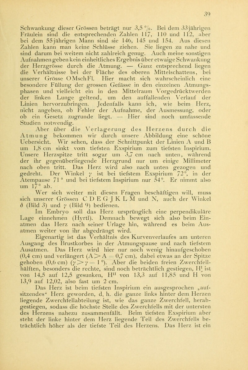 Schwankung dieser Grössen beträgt nur 3,5 °/o- Bei dem 33jährigen Fräulein sind die entsprechenden Zahlen 117, HO und 112, aber bei dem 55jährigen Mann sind sie 146, 145 und 154. Aus diesen Zahlen kann man keine Schlüsse ziehen. Sie liegen zu nahe und sind darum bei weitem nicht zahlreich genug. Auch meine sonstigen Aufnahmen geben kein einheitliches Ergebnis über etwaige Schwankung der Herzgrösse durch die Atmung. — Ganz entsprechend liegen die Verhältnisse bei der Fläche des oberen Mittelschattens, bei unserer Grösse OMschFl. Hier macht sich wahrscheinlich eine besondere Füllung der grossen Gefässe in den einzelnen Atmungs- phasen und vielleicht ein in den Mittelraum Vorgedrücktwerden der linken Lunge geltend, um den auffallenden Verlauf der Linien hervorzubringen. Jedenfalls kann ich, wie beim Herz, nicht angeben, ob Fehler der Aufnahme, der Ausmessung, oder ob ein Gesetz zugrunde liegt. — Hier sind noch umfassende Studien notwendig. Aber über die Verlagerung des Herzens durch die Atmung bekommen wir durch unsere Abbildung eine schöne Uebersicht. Wir sehen, dass der Schnittpunkt der Linien A und B um 1,8 cm sinkt vom tiefsten Exspirium zum tiefsten Inspirium. Unsere Herzspitze tritt sogar um 3,7 cm nach unten, während der ihr gegenüberliegende Herzgrund nur um einige Millimeter nach oben tritt. Das Herz wird also nach unten gezogen und gedreht. Der Winkel y ist bei tiefstem Exspirium 72°, in der Atempause 71 ° und bei tiefstem Inspirium nur 54°. Er nimmt also um 17° ab. Wer sich weiter mit diesen Fragen beschäftigen will, muss sich unserer Grössen CDEGJKLM und N, auch der Winkel d (Bild 3) und y (Bild 9) bedienen. Im Embryo soll das Herz ursprünglich eine perpendikuläre Lage einnehmen (Hyrtl). Demnach bewegt sich also beim Ein- atmen das Herz nach seiner Urlage hin, während es beim Aus- atmen weiter von ihr abgedrängt wird. Eigenartig ist das Verhältnis des Kurvenverlaufes am unteren Ausgang des Brustkorbes in der Atmungspause und nach tiefstem Ausatmen. Das Herz wird hier nur noch wenig hinaufgeschoben (0,4 cm) und verlängert (A>A =0,7 cm), dabei etwas an der Spitze gehoben (0,6 cm) (y ^> y = 1 °). Aber die beiden freien Zwerchfell- hälften, besonders die rechte, sind noch beträchtlich gestiegen, H* ist von 14,5 auf 12,5 gesunken, H11 von 13,3 auf 11,85 und H von 13,9 auf 12,02, also fast um 2 cm. Das Herz ist beim tiefsten Inspirium ein ausgesprochen „auf- sitzendes Herz geworden, d. h. die ganze links hinter dem Herzen liegende Zwerchfellabteilung ist, wie das ganze Zwerchfell, herab- gestiegen, sodass die höchste Stelle des Zwerchfells mit der untersten des Herzens nahezu zusammenfällt. Beim tiefsten Exspirium aber steht der linke hinter dem Herz liegende Teil des Zwerchfells be- trächtlich höher als der tiefste Teil des Herzens. Das Herz ist ein