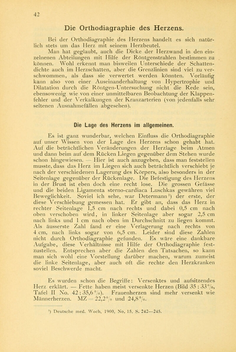 Die Orthodiagraphie des Herzens. Bei der Orthodiagraphie des Herzens handelt es sich natür- lich stets um das Herz mit seinem Herzbeutel. Man hat geglaubt, auch die Dicke der Herzwand in den ein- zelnenen Abteilungen mit Hilfe der Röntgenstrahlen bestimmen zu können. Wohl erkennt man bisweilen Unterschiede der Schatten- dichte auch im Herzschatten, aber die Grenzlinien sind viel zu ver- schwommen, als dass sie verwertet werden könnten. Vorläufig kann also von einer Auseinanderhaltung von Hypertrophie und Dilatation durch die Röntgen-Untersuchung nicht die Rede sein, ebensowenig wie von einer unmittelbaren Beobachtung der Klappen- fehler und der Verkalkungen der Kranzarterien (von jedenfalls sehr seltenen Ausnahmefällen abgesehen). Die Lage des Herzens im allgemeinen. Es ist ganz wunderbar, welchen Einfluss die Orthodiagraphie auf unser Wissen von der Lage des Herzens schon gehabt hat. Auf die beträchtlichen Veränderungen der Herzlage beim Atmen und dann beim auf dem Rücken Liegen gegenüber dem Stehen wurde schon hingewiesen. — Hier ist auch anzugeben, dass man feststellen musste, dass das Herz im Liegen sich auch beträchtlich verschiebt je nach der verschiedenen Lagerung des Körpers, also besonders in der Seitenlage gegenüber der Rückenlage. Die Befestigung des Herzens in der Brust ist eben doch eine recht lose. Die grossen Gefässe und die beiden Ligamenta sterno-cardiaca Luschkas gewähren viel Beweglichkeit. Soviel ich sehe, war Determann x) der erste, der diese Verschiebung gemessen hat. Er gibt an, dass das Herz in rechter Seitenlage 1,5 cm nach rechts und dabei 0,5 cm nach oben verschoben wird, in linker Seitenlage aber sogar 2,5 cm nach links und 1 cm nach oben im Durchschnitt zu liegen kommt. Als äusserste Zahl fand er eine Verlagerung nach rechts von 4 cm, nach links sogar von 6,5 cm. Leider sind diese Zahlen nicht durch Orthodiagraphie gefunden. Es wäre eine dankbare Aufgabe, diese Verhältnisse mit Hilfe der Orthodiagraphie fest- zustellen. Entsprechen aber die Zahlen den Tatsachen, so kann man sich wohl eine Vorstellung darüber machen, warum zumeist die linke Seitenlage, aber auch oft die rechte den Herzkranken soviel Beschwerde macht. Es wurden schon die Begriffe: Versenktes und aufsitzendes Herz erklärt. — Fette haben meist versenkte Herzen (Bild 35 : 33°/o, Tafel II No. 42 : 35,6 %). Frauenherzen sind mehr versenkt wie Männerherzen. MZ = 22,20/o und 24,8°/o. ') Deutsche med. Woch. 1900, No. 15, S. 242—245.