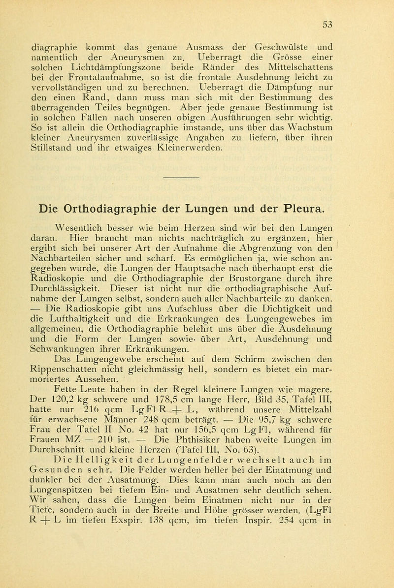 diagraphie kommt das genaue Ausmass der Geschwülste und namentlich der Aneurysmen zu. Ueberragt die Grösse einer solchen Lichtdämpfungszone beide Ränder des Mittelschattens bei der Frontalaufnahme, so ist die frontale Ausdehnung leicht zu vervollständigen und zu berechnen. Ueberragt die Dämpfung nur den einen Rand, dann muss man sich mit der Bestimmung des überragenden Teiles begnügen. Aber jede genaue Bestimmung ist in solchen Fällen nach unseren obigen Ausführungen sehr wichtig. So ist allein die Orthodiagraphie imstande, uns über das Wachstum kleiner Aneurysmen zuverlässige Angaben zu liefern, über ihren Stillstand und ihr etwaiges Kleinerwerden. Die Orthodiagraphie der Lungen und der Pleura. Wesentlich besser wie beim Herzen sind wir bei den Lungen daran. Hier braucht man nichts nachträglich zu ergänzen, hier ergibt sich bei unserer Art der Aufnahme die Abgrenzung von den Nachbarteilen sicher und scharf. Es ermöglichen ja, wie schon an- gegeben wurde, die Lungen der Hauptsache nach überhaupt erst die Radioskopie und die Orthodiagraphie der Brustorgane durch ihre Durchlässigkeit. Dieser ist nicht nur die orthodiagraphische Auf- nahme der Lungen selbst, sondern auch aller Nachbarteile zu danken. — Die Radioskopie gibt uns Aufschluss über die Dichtigkeit und die Lufthaltigkeit und die Erkrankungen des Lungengewebes im allgemeinen, die Orthodiagraphie belehrt uns über die Ausdehnung und die Form der Lungen sowie- über Art, Ausdehnung und Schwankungen ihrer Erkrankungen. Das Lungengewebe erscheint auf dem Schirm zwischen den Rippenschatten nicht gleichmässig hell, sondern es bietet ein mar- moriertes Aussehen. Fette Leute haben in der Regel kleinere Lungen wie magere. Der 120,2 kg schwere und 178,5 cm lange Herr, Bild 35, Tafel III, hatte nur 216 qcm Lg Fl R -f- L, während unsere Mittelzahl für erwachsene Männer 248 qcm beträgt. — Die 95,7 kg schwere Frau der Tafel II No. 42 hat nur 156,5 qcm Lg Fl, während für Frauen MZ = 210 ist. — Die Phthisiker haben weite Lungen im Durchschnitt und kleine Herzen (Tafel III, No. 63). Die Helligkeit der Lungenfelder wechselt auch im Gesunden sehr. Die Felder werden heller bei der Einatmung und dunkler bei der Ausatmung. Dies kann man auch noch an den Lungenspitzen bei tiefem Ein- und Ausatmen sehr deutlich sehen. Wir sahen, dass die Lungen beim Einatmen nicht nur in der Tiefe, sondern auch in der Breite und Höhe grösser werden. (LgFl R -f- L im tiefen Exspir. 138 qcm, im tiefen Inspir. 254 qcm in