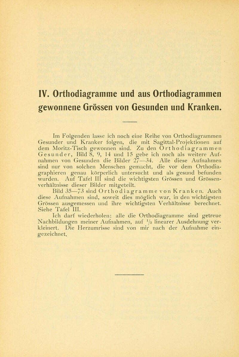 IV. Orthodiagramme und aus Orthodiagramtnen gewonnene Grössen von Gesunden und Kranken. Im Folgenden lasse ich noch eine Reihe von Orthodiagrammen Gesunder und Kranker folgen, die mit Sagittal-Projektionen auf dem Moritz-Tisch gewonnen sind. Zu den Orthodiagrammen Gesunder, Bild 8, 9, 14 und 15 gebe ich noch als weitere Auf- nahmen von Gesunden die Bilder 2J—34. Alle diese Aufnahmen sind nur von solchen Menschen gemacht, die vor dem Orthodia- graphieren genau körperlich untersucht und als gesund befunden wurden. Auf Tafel III sind die wichtigsten Grössen und Grössen- verhältnisse dieser Bilder mitgeteilt. Bild 35—J3 sind Orthodiagramme von Kranken. Auch diese Aufnahmen sind, soweit dies möglich war, in den wichtigsten Grössen ausgemessen und ihre wichtigsten Verhältnisse berechnet. Siehe Tafel III. Ich darf wiederholen: alle die Orthodiagramme sind getreue Nachbildungen meiner Aufnahmen, auf xjz linearer Ausdehnung ver- kleinert. Die Herzumrisse sind von mir nach der Aufnahme ein- gezeichnet.