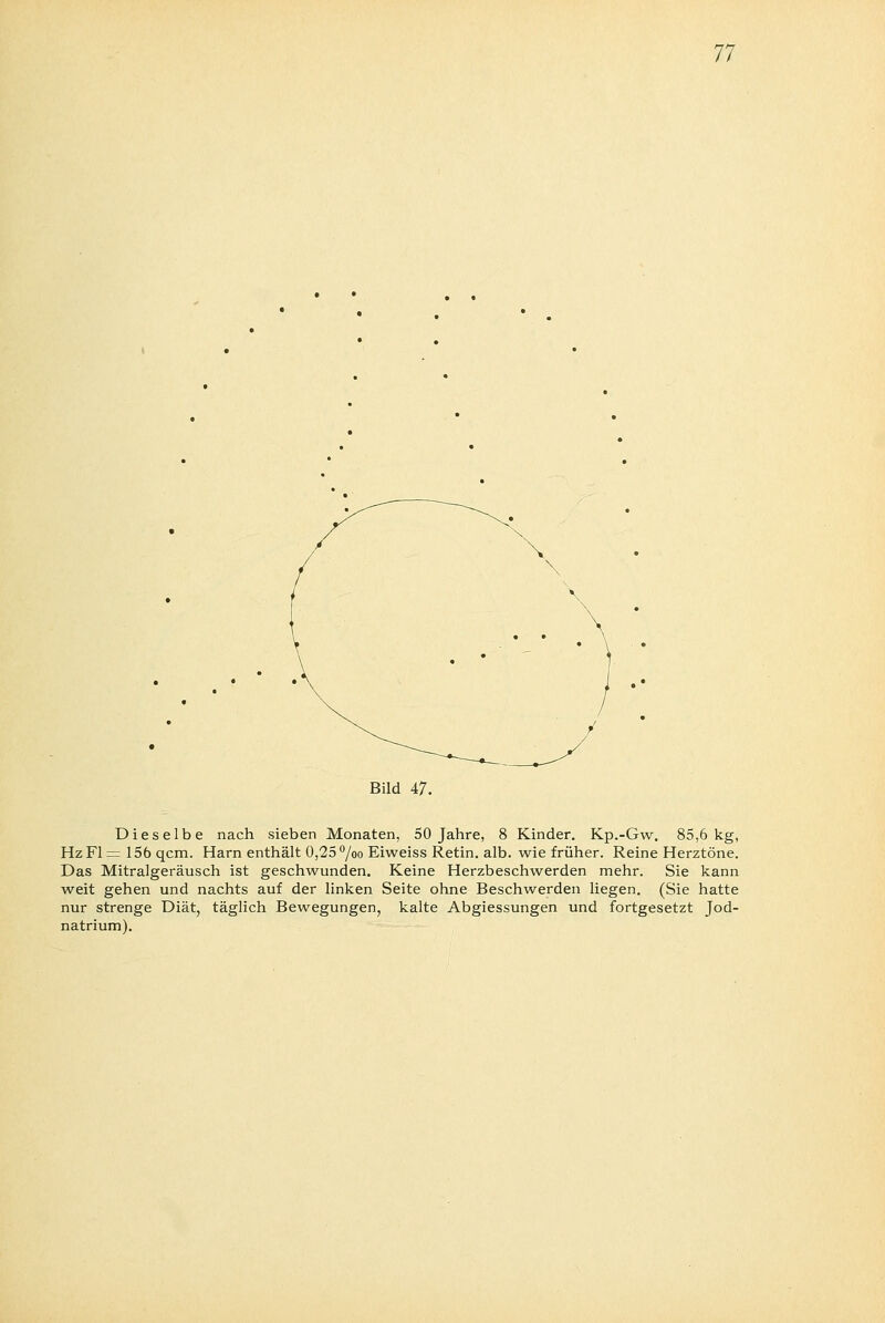 11 Bild 47. Dieselbe nach sieben Monaten, 50 Jahre, 8 Kinder. Kp.-Gw. 85,6 kg, HzFl = 156 qcm. Harn enthält 0,25 °/oo Eiweiss Retin. alb. wie früher. Reine Herztöne. Das Mitralgeräusch ist geschwunden. Keine Herzbeschwerden mehr. Sie kann weit gehen und nachts auf der linken Seite ohne Beschwerden liegen. (Sie hatte nur strenge Diät, täglich Bewegungen, kalte Abgiessungen und fortgesetzt Jod- natrium).