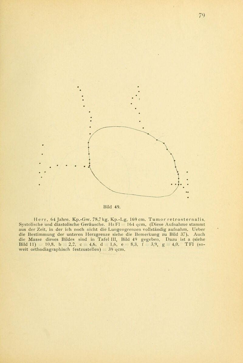 Bild 49. Herr, 64 Jahre. Kp.-Gw. 78,7kg. Kp.-Lg. 169 cm. Tumor retrosternalis. Systolische und diastolische Geräusche. Hz Fl = 164 qcm. (Diese Aufnahme stammt aus der Zeit, in der ich noch nicht die Lungengrenzen vollständig aufnahm. Ueber die Bestimmung der unteren Herzgrenze siehe die Bemerkung zu Bild 37). Auch die Masse dieses Bildes sind in Tafel III, Bild 49 gegeben. Dazu ist a (siehe Bild 11)= 10,8, b = 2,2, c = 4,6, d = 1,6, e = 8,3, V = 3,9, g = 4,0. TF1 (so- weit orthodiagraphisch festzustellen) = 39 qcm.