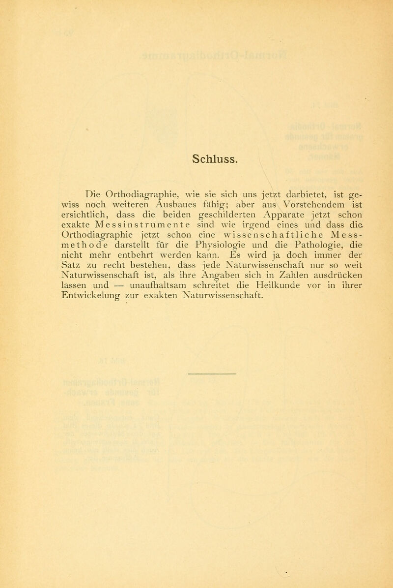 Schluss. Die Orthodiagraphie, wie sie sich uns jetzt darbietet, ist ge- wiss noch weiteren Ausbaues fähig; aber aus Vorstehendem ist ersichtlich, dass die beiden geschilderten Apparate jetzt schon exakte Messinstrumente sind wie irgend eines und dass die Orthodiagraphie jetzt schon eine wissenschaftliche Mess- methode darstellt für die Physiologie und die Pathologie, die nicht mehr entbehrt werden kann. Es wird ja doch immer der Satz zu recht bestehen, dass jede Naturwissenschaft nur so weit Naturwissenschaft ist, als ihre Angaben sich in Zahlen ausdrücken lassen und — unaufhaltsam schreitet die Heilkunde vor in ihrer Entwicklung zur exakten Naturwissenschaft.
