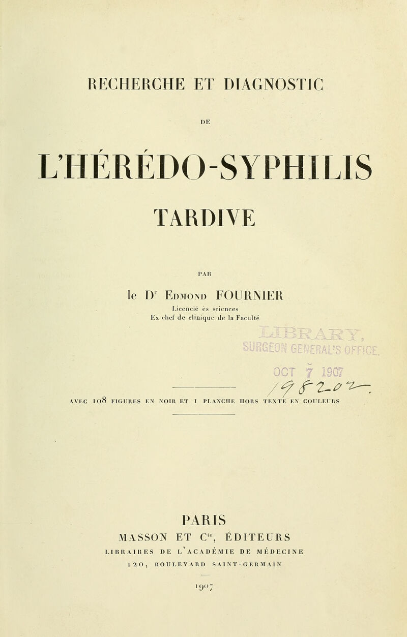 L'HÉRÉDO-SYPHILIS TARDIVE le D' Edmond FOURNIER Licencié es sciences Ex-chef de clinique de la Facidté : -cRAL'S V OCT 7 '-^ AVEC I08 FIGURES EN NOIR ET I PLANCHE HORS TEXTE EN COULEURS PARTS MASSON ET C% ÉDITEURS LIERAI 15 ES DE l'aCADÉMIE DE MEDECINE
