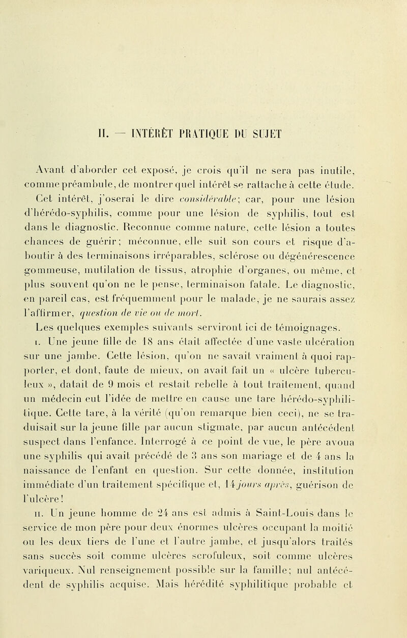 Avant d'aborder cet exposé, je crois qu'il ne sera pas inutile, comme préambule, de montrer quel intérêt se rattachée cette étude. Cet intérêt, j'oserai le dire considérable] car, pour une lésion d'hérédo-syphilis, comme pour une lésion de syphilis, tout est dans le diagnostic. Reconnue comme nature, cette lésion a toutes chances de guérir; méconnue, elle suit son cours et risque d'a- boutir à des terminaisons irréparables, sclérose ou dégénérescence gommeuse, mutilation de tissus, atrophie d'organes, on môme, et plus souvent qu'on ne le pense, terminaison fatale. Le diagnostic, €n pareil cas, est fréquemment pour le malade, je ne saurais assez l'affirmer, question de vie ou de mort. Les quelques exemples suivants serviront ici de témoignages. I. Une jeune fille de 18 ans était affectée d'une vaste ulcération sur une jambe. Cette lésion, cju'on ne savait vraiment à quoi rap- porter, et dont, faute de mieux, on avait fait un « ulcère tubercu- leux », datait de 9 mois et restait rebelle à tout traitement, quand un médecin eut l'idée de mettre en cause une tare hérédo-syphili- tique. Cette tare, à la vérité (qu'on remarque bien ceci), ne se tra- duisait sur la jeune fille par aucun stigmate, par aucun antécédent suspect dans l'enfance. Interrogé à ce point de vue, le père avoua une syphilis qui avait précédé de 3 ans son mariage et de 4 ans la naissance de l'enfant en question. Sur cette donnée, institution immédiate d'un traitement spécifique et, 14 jours après, guérison de l'ulcère! II. Un jeune homme de 24 ans est admis à Saint-Louis dans le service de mon père pour deux énormes ulcères occupant la moitié ou les deux tiers de l'une et l'autre jambe, et jusqu'alors traités sans succès soit comme ulcères scrofulcux, soit comme ulcères variqueux. Nul renseignement possible sur la famille; nul antécé- dent de syphilis acquise. Mais hérédité syphilitique probable et