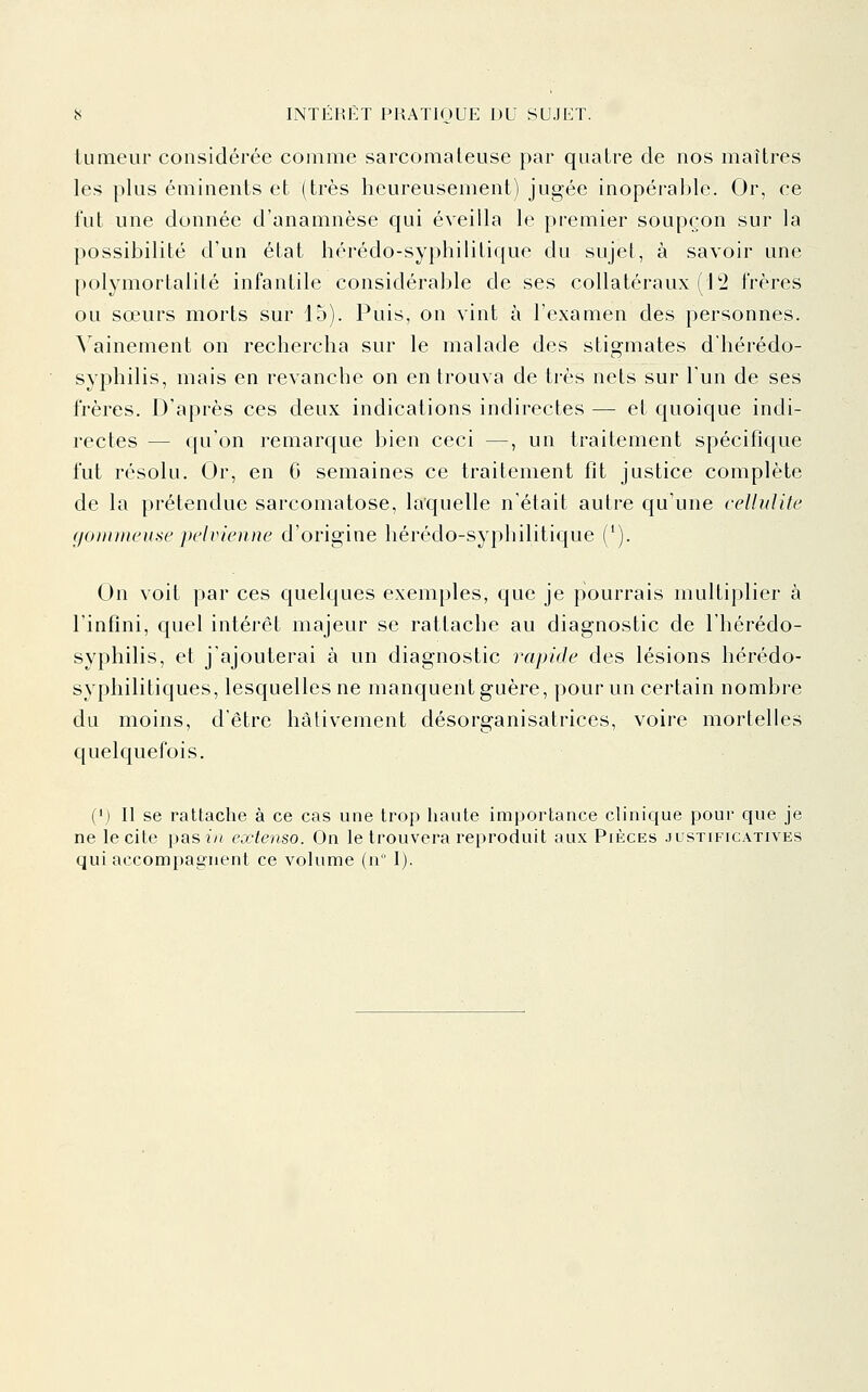 tumeur considérée comme sarcomateuse par quatre de nos maîtres les plus éminents et (très heureusement) jugée inopérable. Or, ce l'ut une donnée d'anamnèse qui éveilla le premier soupçon sur la possibilité d'un état liérédo-syphililique du sujet, à savoir une polymortaiité infantile considérable de ses collatéraux (12 frères ou sœurs morts sur 15). Puis, on vint à l'examen des personnes. A ainement on rechercha sur le malade des stigmates d'hérédo- syphilis, mais en revanche on en trouva de très nets sur l'un de ses frères. D'après ces deux indications indirectes — et quoique indi- rectes — qu'on remarque bien ceci —, un traitement spécifique fut résolu. Or, en G semaines ce traitement fit justice complète de la prétendue sarcomatose, laquelle n'était autre qu'une cellulite (/oiiuneuse pelvienne d'origine hérédo-syphilitique ('). On voit par ces quelques exemples, que je pourrais multiplier à l'infini, quel intérêt majeur se rattache au diagnostic de l'hérédo- syphilis, et j'ajouterai à un diagnostic rapide des lésions liérédo- syphilitiques, lesquelles ne manquent guère, pour un certain nombre du moins, d'être hâtivement désorganisatrices, voire mortelles quelquefois. (*) Il se rattache à ce cas une trop haute importance cHnique pour que je ne le cite past/i extenso. On le trouvera reproduit aux PtÈCEs justificatives qui accompagnent ce volume (n 1).