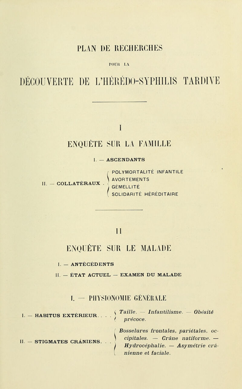 PLAN DE RECHERCHES POUIi L\ DÉCOUVERTE DE L'HÉRÉDO-SYPHILIS TARDIVE I ENQUÊTE SUR LA FAMILLE I. — ASCENDANTS II. — COLLATÉRAUX POLYMORTALITE INFANTILE AVORTEMENTS GÉMELLITÉ SOLIDARITÉ HÉRÉDITAIRE II ENQUÊTE SUR LE MALADE I. — ANTÉCÉDENTS II. — ÉTAT ACTUEL — EXAMEN DU MALADE I. — PHYSIONOMIE GÉ^JÉRALE ( Taille. — Infantilisme. — Obésité I. — HABITUS EXTERIEUR. . . . ] ( précoce. [ Bosselures frontales, pariétales, oc- rr ^ ». ) cipitales. — Crâne natiforme. — II. — STIGMATES CRANIENS. . . ; ^ Hydrocéphalie. — Asymétrie crâ- nienne et faciale.