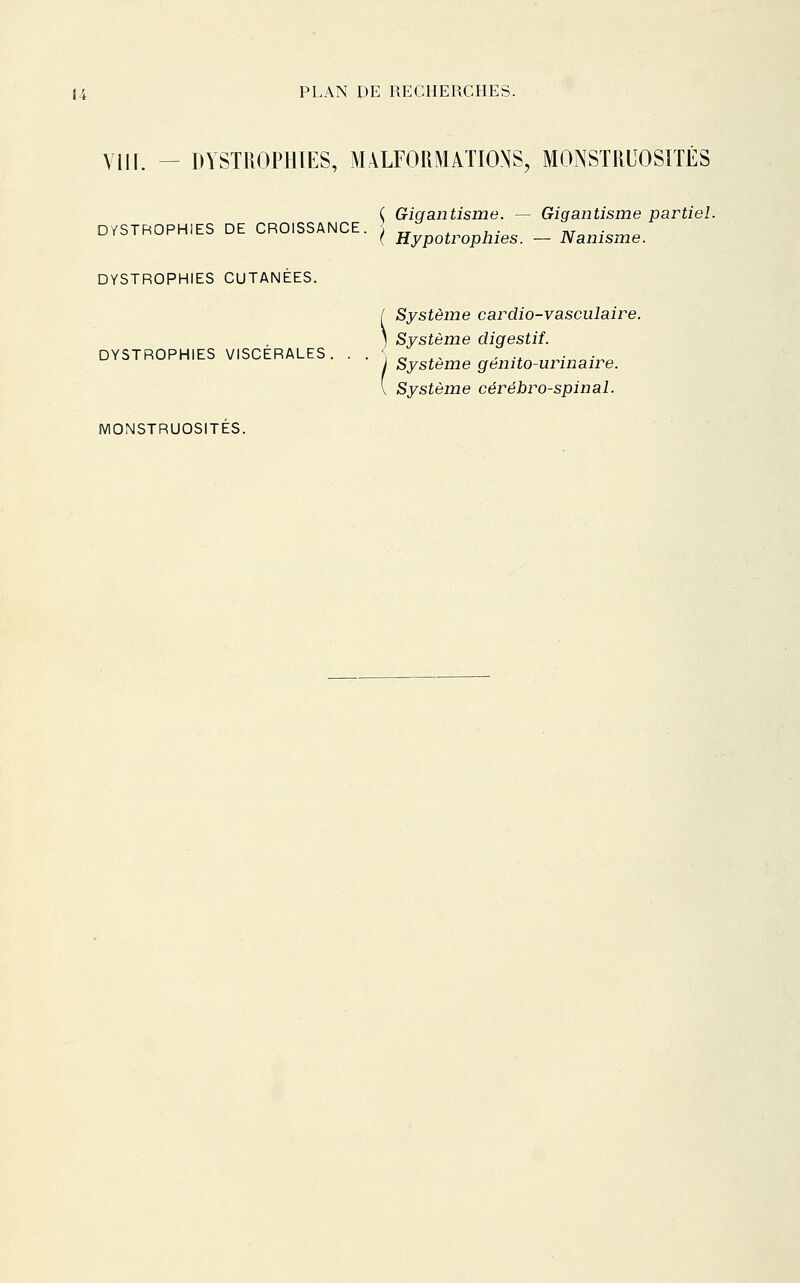 VII[. - DYSTROPHIES, MALFORMATIONS, MONSTRUOSITÉS ( Giqantisme. — Gigantisme partiel. DYSTROPHIES DE CROISSANCE. ; „ ^ , • nr ■ ^ ( Hypotrophies. — Nanisme. DYSTROPHIES CUTANÉES. Système cardio-vasculaire. ) Système digestif. DYSTROPHIES VISCERALES. • . . ^ . - - -^ v,--,^-,,^ Système genito-urinaire Système cérébro-spinal. MONSTRUOSITÉS.