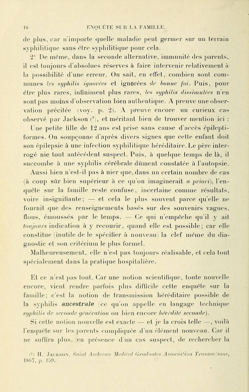 de plus, car nimporle quelle maladie peut germer sur un terrain syphilitique sans être syphilitique pour cela. 2° De même, dans la seconde alternative, immunité des parents, il est toujours d'absolues réserves à faire intervenir relativement à la possibilité d'une erreur. On sait, en effet, combien sont com- munes les syphilis ignorces et ignorées de bonne foi. Puis, pour être plus rares, infiniment plus rares, les syphilis (lissiniulées n'en sont pas moins d'observation bien authentique. A preuve une obser- vation précitée (voy. p. 2). A preuve encore un curieux cas observé par Jackson (^), et méritant bien de trouver mention ici : Une petite fille de 12 ans est prise sans cause d'accès épilepti- formes. On soupçonne d'après divers signes que cette enfant doit son épilepsie à une infection syphilitique héréditaire. Le père inter- rogé nie tout antécédent suspect. Puis, à quelque temps de là, il succombe à une syphilis cérébrale dûment constatée à l'autopsie. Aussi bien n'est-il pas à nier que, dans un certain nombre de cas (à coup sûr bien supérieur à ce qu'on imaginerait a priori), l'en- quête sur la famille reste confuse, incertaine comme résultats, voire insignifiante ; — et cela le plus souvent parce qu'elle ne fournit cjue des renseignements basés sur des souvenirs vagues, flous, émoussés par le temps. — Ce qui n'empêche qu'il y ait toujours indicsLiion à y recourir, quand elle est possible; car elle constitue (inutile de le spécifier à nouveau) la clef même du dia- gnostic et son critérium le plus formel. Malheureusement, elle n'est pas toujours réalisable, et cela tout spécialement dans la pratique hospitalière. Et ce n'est pas tout. Car une notion scientifique, toute nouvelle encore, vient rendre parfois plus difficile cette enquête sur la famille; c'est la notion de transmission héréditaire possible de la syphilis ancestrale (ce qu'on appelle en langage technique syphilis de seconde génération ou bien encore hérédité seconde). Si cette notion nouvelle est exacte — et je la crois telle —, voilà l'enquête sur les parents compliquée d'un élément nouveau. Car il ne suffira plus, en présence d'un cas sijspect, de rechercher la Cj H. .Jackson, Saint Andrew)^ Mcdicul (Jradaalcs Associalion Traiisadioni^, 1867, p. 15P.