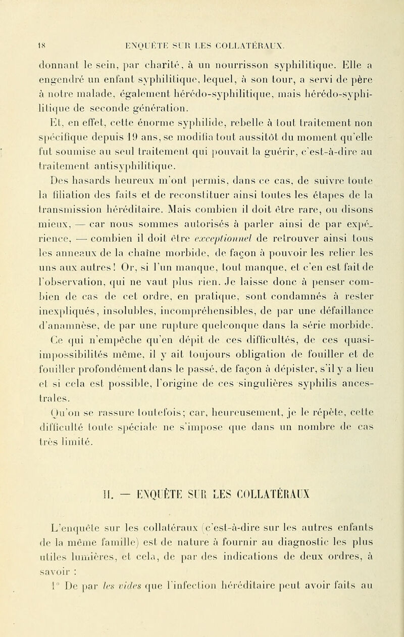 donnant le sein, par charité, à un nourrisson syphilitique. Elle a engendré un enfant syphilitique, lequel, à son tour, a servi de père à notre malade, également hérédo-syphilitique, mais hérédo-syphi- litique de seconde génération. Et, en effet, cette énorme syphilide, rebelle à tout traitement non spécifique depuis 19 ans, se modifia tout aussitôt du moment qu'elle fut soumise au seul traitement qui pouvait la guérir, c'est-à-dire au traitement antisyphilitique. Des hasards heureux m'ont permis, dans ce cas, de suivre toute la filiation des faits et de reconstituer ainsi toutes les étapes de la transmission héréditaire. Mais combien il doit être rare, ou disons mieux, — car nous sommes autorisés à parler ainsi de par expé_ rience, — combien il doit être excepiionnel de retrouver ainsi tous les anneaux de la chaîne morbide, de façon à pouvoir les relier les uns aux autres ! Or, si l'un manque, tout manque, et c'en est fait de l'observation, qui ne vaut plus rien. Je laisse donc à penser com- bien de cas de cet ordre, en pratique, sont condamnés à rester inexpliqués, insolubles, incompréhensibles, de par une défaillance d'anamnèse, de par une ru}»ture quelconque dans la série morbide. Ce qui n'empêche qu'en dépit de ces difficultés, de ces quasi- impossibilités même, il y ait toujours obligation de fouiller et de fouiller profondément dans le passé, de façon à dépister, s'il y a lieu et si cela est possible, l'origine de ces singulières syphilis ances- trales. Qu'on se rassure toutefois; car, heureusement, je le répète, cette difficulté toute spéciale ne s'impose que dans un nombre de cas très limité. H. - ENQUÊTE SUR LES COLLATÉRAUX L'enquête sur les collatéraux (c'est-à-dire sur les autres enfants de la même famille) est de nature à fournir au diagnostic les plus utiles lumières, et cela, de par des indications de deux ordres, à savoir : ! De par les vides que Tinfection héiéditaire peut avoir faits au