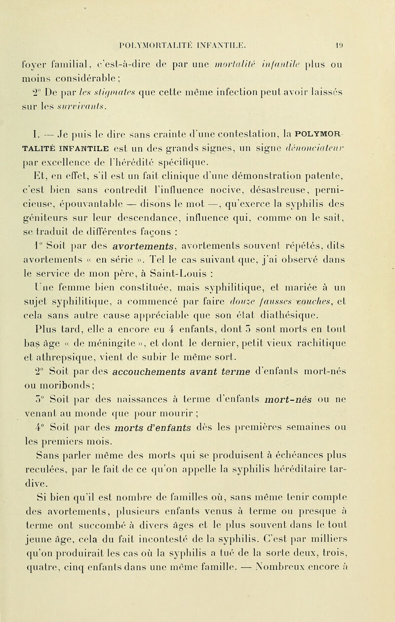 foyer familial, c'est-à-dire de par une mortalité infcDitilc plus ou moins considérable ; 2° De par les stigmates que cette même infection peut avoir laisses sur les survivants. I. — Je puis le dire sans crainte d'une contestation, la polymor- TALITÉ INFANTILE est un des grands signes, un signe dénoneiateur par excellence de Thérédité spécifique. Et, en effet, s'il est un fait clinique d'une démonstration patente, c'est bien sans contredit l'influence nocive, désastreuse, perni- cieuse, épouvantable — disons le mot —, qu'exerce la syphilis des géniteurs sur leur descendance, influence qui, comme on le sait, se traduit de différentes façons : 1 Soit par des avortements, avortements souvent répétés, dits avortements « en série ». Tel le cas suivant que, j'ai observé dans le service de mon père, à Saint-Louis : Une femme bien constituée, mais syphilitique, et mariée à un sujet syphilitique, a commencé par faire douze fausses -eouches, et cela sans autre cause appréciable que son état diathésique. Plus tard, elle a encore eu 4 enfants, dont 5 sont morts en tout bas Age « de méningite », et dont le dernier, petit vieux rachitique et athrepsique, vient de subir le même sort. 2° Soit par des accouchements avant terme d'enfants mort-nés ou moribonds; 5° Soit par des naissances à terme d'enfants mort-nés ou ne venant au monde que pour mourir ; 4 Soit par des morts d'enfants dès les premières semaines ou les premiers mois. Sans parler même des morts qui se produisent à échéances plus reculées, par le fait de ce qu'on appelle la syphilis héréditaire tar- dive. Si bien qu'il est nombre de familles où, sans même tenir compte des avortements, plusieurs enfants venus à terme ou presque à terme ont succombé à divers âges et le plus souvent dans le tout jeune âge, cela du fait incontesté de la syphilis. C'est par milliers qu'on produirait les cas où la syphilis a tué de la sorte deux, trois, quatre, cinq enfants dans une même famille. — Nombreux encore à