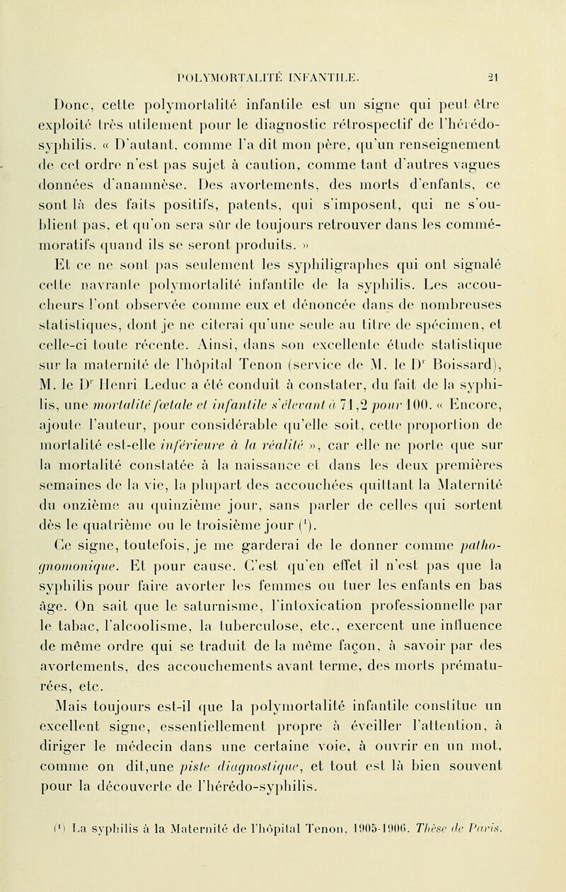 Donc, cette polymortalité infantile est un signe qui peut être exploité très utilement pour le diagnostic rétrospectif de l'hérédo- syphilis. « D'autant, comme l'a dit mon père, qu'un renseignement de cet ordre n'est pas sujet à caution, comme tant d'autres vagues données d'anamnèse. Des avortements, des morts d'enfants, ce sont là des faits positifs, patents, qui s'imposent, qui ne s'ou- blient pas, et qu'on sera sur de toujours retrouver dans les commé- moratifs quand ils se seront produits. » Et ce ne sont pas seulement les syphiligraphes qui ont signalé cette navrante polymortalité infantile de la syphilis. Les accou- cheurs l'ont observée comme eux et dénoncée dans de nombreuses statistiques, dont je ne citerai qu'une seule au titre de spécimen, et celle-ci toute récente. Ainsi, dans son excellente étude statistique sur la maternité de l'hôpital Tenon (service de M. le D Boissard), M. le D' Henri Leduc a été conduit à constater, du fait de la syphi- lis, une mortalité fœtale et infantile s élevant à 71,2 ponr 100. « Encore, ajoute l'auteur, pour considérable qu'elle soit, cette proportion de mortalité est-elle inférieure à la idéalité », car elle ne porte que sur la mortalité constatée à la naissance et dans les deux premières semaines de la vie, la plupart des accouchées quittant la Maternité du onzième au quinzième jour, sans parler de celles qui sortent dès le quatrième ou le troisième jour ('). Ce signe, toutefois, je me garderai de le donner comme patho- gnomonique. Et pour cause. C'est qu'en effet il n'est pas que la syphilis pour faire avorter les femmes ou tuer les enfants en bas âge. On sait que le saturnisme, l'intoxication professionnelle par le tabac, l'alcoolisme, la tuberculose, etc., exercent une influence de même ordre qui se traduit de la même façon, à savoir par des avortements, des accouchements avant terme, des morts prématu- rées, etc. Mais toujours est-il que la polymortalité infantile constitue un excellent signe, essentiellement propre à éveiller l'attention, à diriger le médecin dans une certaine voie, à ouvrir en un mot, comme on dit,une piste diagnostique, et tout est là bien souvent pour la découverte de l'hérédo-syphilis. (') La syphilis à la Maternité de l'hôpital Tenon, 1905-1900. Thèse de Paris.