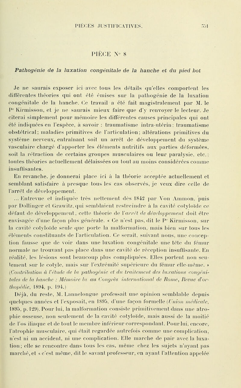 PIÈCE N« 8 Pathogénie de la luxation congénitale de la hanche et du pied bot Je ne saurais exposer ici avec tous les détails qu'elles comportent les différentes théories qui ont été émises sur la pathogénie de la luxation congénitale de la hanche. Ce travail a été fait magistralement par M. le P^ Kirmisson, et je ne saurais mieux faire que d'y renvoyer le lecteur. Je citerai simplement pour mémoire les différentes causes principales qui ont été indic[uées en l'espèce, à savoir : traumatisme intra-utérin; traumatisme obstétrical; maladies primitives de l'articulation; altérations primitives du système nerveux, entraînant soit un arrêt de développement du système vasculaire chargé d'apporter les éléments nutritifs aux jjarties déformées, soit la rétraction de certains groupes musculaires ou leur paralysie, etc.; toutes théories actuellement délaissées ou tout au moins considérées comme insuffisantes. En revanche, je donnerai place ici à la théorie acceptée actuellement et semblant satisfaire à presque tous les cas observés, je veux dire celle de l'arrêt de développement. ... Entrevue et indiciuée très nettement dès 1842 par Von Ammon, puis par Dollinger et Gra\yitz, c{ui semblaient restreindre à la cavité cotyloïde ce défaut de développement, cette théorie de Varrèt de développement doit être envisagée d'une façon plus générale. « Ce n'est pas, dit le P' Kirmisson, sur la cavité cotyloïde seule que porte la malformation, mais bien sur tous les éléments constituants de l'articulation. Ce serait, suivant nous, une concep- tion fausse cjue de voir dans une luxation congénitale une tête du fémur normale ne trouvant pas place dans une cavité de réception insuffisante. En réalité, les lésions sont beaucoup plus compliquées. Elles portent non seu- lement sur le cotyle, mais sur l'extrémité supérieure du fémur elle-même. » [Contribution à l'étude de la pathogénie et du traitement des luxations congéni- tales de la hanche : Mémoire lu au Congrès international de Rome, Revue d'or- thopédie, 1894, p. 194.) Déjà, du reste, M. Lannelongue professait une opinion semblable depuis c[uelc|ues années et l'exposait, en 1895, d'une façon formelle {Union médicale, 1895, p. 129). Pour lui, la malformation consiste primitivement dans une atro- phie osseuse, non seulement de la cavité cotyloïde, mais aussi de la moitié de l'os iliaque et de tout le membre inférieur correspondant. Pour lui, encore, l'atrophie musculaire, cj[ui était regardée autrefois comme une complication, n'est ni un accident, ni une complication. Elle marche de pair avec la luxa- tion; elle se rencontre dans tous les cas, même chez les sujets n'ayant pas marché, et « c'est même, dit le savant professeur, en ayant l'attention appelée