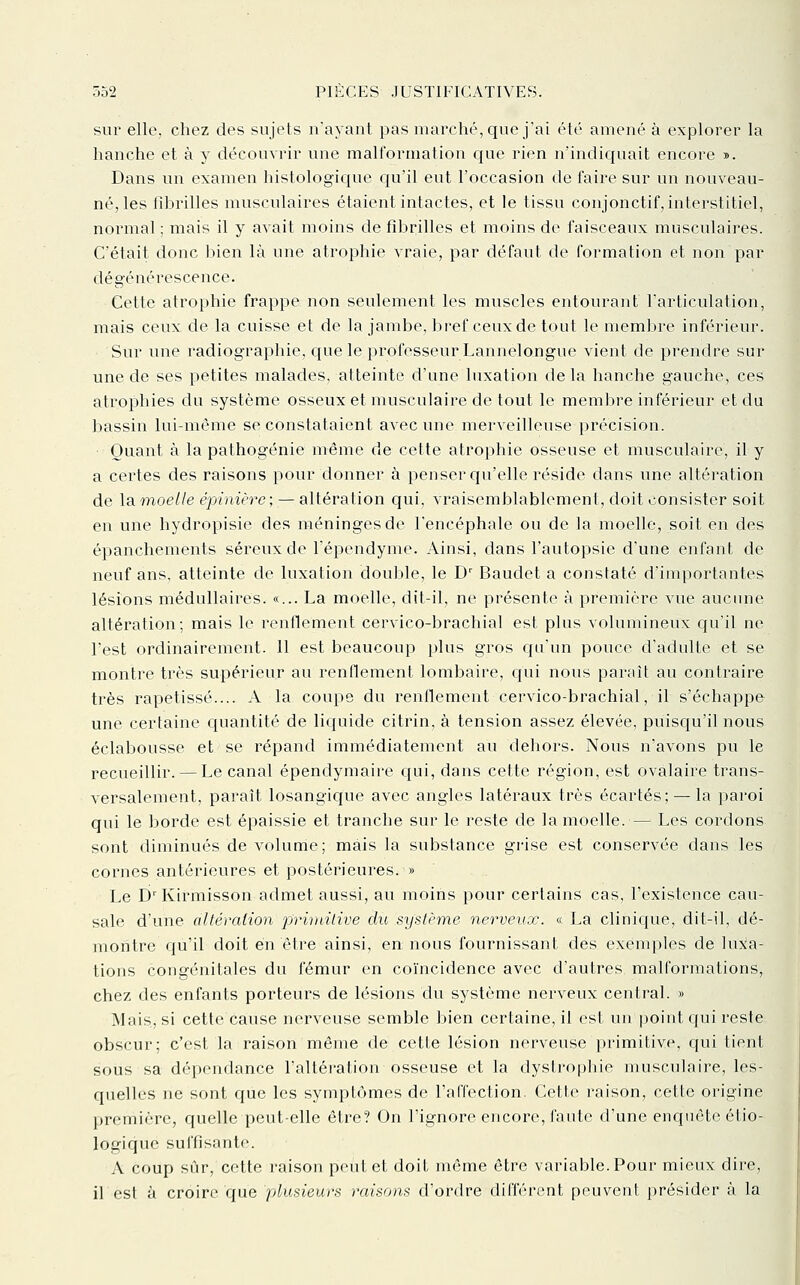 sur elle, chez des sujets n'ayant pas marché, que j'ai été amené à explorer la hanche et à y découvrir une malformation cjue rien n'indicj[uait encore ». Dans un examen histologique qu'il eut l'occasion de faire sur un nouveau- né, les iihrilles musculaires étaient intactes, et le tissu conjonctif, interstitiel, normal ; mais il y avait moins de fibrilles et moins de faisceaux musculaires. C'était donc bien là une atrophie vraie, par défaut de formation et non par dégénérescence. Cette atrophie frappe non seulement les muscles entourant l'articulation, mais ceux de la cuisse et de la jambe, bref ceux de tout le membre inférieur. Sur une radiographie, que le professeur Lannelongue vient de prendre sur une de ses petites malades, atteinte d'une luxation delà hanche gauche, ces atrophies du système osseux et musculaire de tout le membre inférieur et du bassin lui-même se constataient avec une merveilleuse précision. Quant à la pathogénie même de cette atrophie osseuse et musculaire, il y a certes des raisons pour donner à penser qu'elle réside dans une altération de la moelle épinière ; — altération qui, vraisemblablement, doit consister soit en une hydropisie des méninges de l'encéphale ou de la moelle, soit en des épanchements séreux de l'épendyme. Ainsi, dans l'autopsie d'une enfant de neuf ans, atteinte de luxation double, le D' Baudet a constaté d'importantes lésions médullaires. «... La moelle, dit-il, ne présente à première vue aucune altération; mais le renflement cervico-brachial est plus volumineux cju'il ne l'est ordinairement. Il est beaucoup plus gros c{u'un pouce d'adulte et se montre très supérieur au renllement lombaire, c[ui nous paraît au contraire très rapetissé.... A la coupe du renflement cervico-brachial, il s'échappe une certaine c^uantité de liquide citrin, à tension assez élevée, puisqu'il nous éclabousse et se répand immédiatement au dehors. Nous n'avons pu le recueillir. — Le canal épendymaire qui, dans cette région, est ovalaire trans- versalement, paraît losangique avec angles latéraux très écartés; —la paroi qui le borde est épaissie et tranche sur le reste de la moelle. — Les cordons sont diminués de volume; mais la substance grise est conservée dans les cornes antérieures et postérieures. » Le D^Kirmisson admet aussi, au moins pour certains cas, l'existence cau- sale d'une altération jlrimilive du système nerveux. « La clinic{ue, dit-il, dé- montre qu'il doit en être ainsi, en nous fournissant des exenq:)les de luxa- tions congénitales du fémur en coïncidence avec d'autres malformations, chez des enfants porteurs de lésions du système nerveux central. » Mais, si cette cause nerveuse semble bien certaine, il est un point c[ui reste obscur; c'est la raison même de cette lésion nerveuse primitive, qui tient sous sa dépendance l'altération osseuse et la dysti'ophie musculaire, les- quelles ne sont que les symptômes de l'affection. Cette raison, cette origine première, quelle peut-elle être? On l'ignore encore, faute d'une enquête étio- logique sul'lisonte. A coup sur, cette raison peut et doit même être variable. Pour mieux dire, il est à croire que plusieurs raisons d'ordre différent peuvent présider à la