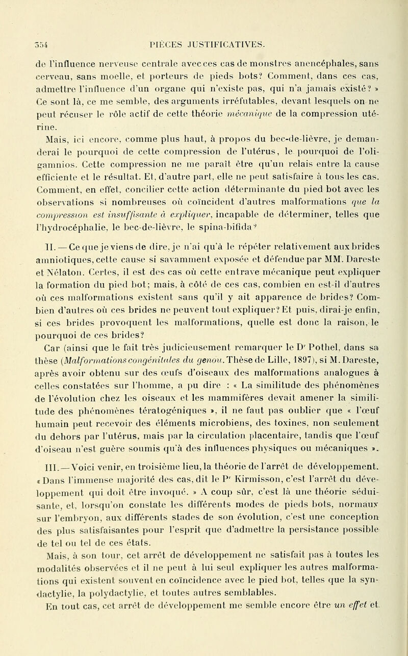 de l'influence nerveuse centrale avec ces cas de monstres anencéphales, sans cerveau, sans moelle, et porteurs de pieds bots? Comment, dans ces cas, admettre l'influence d'un organe qui n'existe pas, qui n'a jamais existé ? » Ce sont là, ce me semble, des arguments irréfutables, devant lesquels on ne peut récuser le rôle actif de cette théorie mécanique de la compression uté- rine. Mais, ici encore, comme plus haut, à propos du bec-de-lièvre, je deman- derai le pourquoi de cette compression de l'utérus, le pourquoi de l'oli- gamnios. Cette compression ne me paraît être qu'un relais entre la cause efficiente et le résultat. Et, d'autre part, elle ne peut satisfaire à tous les cas. Comment, en effet, concilier cette action déterminante du pied bot avec les observations si nombreuses où coïncident d'autres malformations que la compression est insuffisante à expliquer, incapable de déterminer, telles que l'hydrocéphalie, le bec-de-lièvre, le spina-bifida^' II. — Ce que je viens de dire, je n'ai qu'à le répéter relativement aux brides amniotiques, cette cause si savamment exposée et défendue par MM. Dareste etNélaton. Certes, il est dos cas où cette entrave mécanique peut expliquer la formation du pied bot; mais, à côté de ces cas, combien en est-il d'autres où ces malformations existent sans qu'il y ait apparence de brides? Com- bien d'autres où ces brides ne peuvent tout expliquer? Et puis, dirai-je enfin,, si ces brides provoquent les malformations, quelle est donc la raison, le pourquoi de ces brides? Car (ainsi que le fait très judicieusement remarc{uer le D' Pothel, dans sa thèse {Malformations congénitales du (/ewoH. Thèse de Lille, 1897), si M. Dareste, après avoir obtenu sur des œufs d'oiseaux des malformations analogues à celles constatées sur l'homme, a pu dire : « La similitude des phénomènes de l'évolution chez les oiseaux et les mammifères devait amener la simili- tude des phénomènes tératogéniques », il ne faut pas oublier que « l'œuf humain peut recevoir des éléments microbiens, des toxines, non seulement du dehors par l'utérus, mais par la circulation placentaire, tandis que l'œuf d'oiseau n'est guère soumis qu'à des influences physiques ou mécaniques ». III. — Voici venir, en troisième lieu, la théorie de l'arrêt de développement. «Dans l'immense majorité des cas, dit le P' Kirmisson, c'est l'arrêt du déve- loppement qui doit être invoqué. » A coup sûr, c'est là une théorie sédui- sante, et, lorsqu'on constate les différents modes de pieds bots, normaux sur l'embryon, aux différents stades de son évolution, c'est une conception des plus satisfaisantes pour l'esprit que d'admettre la persistance possible de tel ou tel de ces états. Mais, à son tour, cet arrêt de développement no satisfait pas à toutes les modalités observées et il ne peut à lui seul expliquer les autres malforma- tions qui existent souvent en coïncidence avec le pied bot, telles que la syn- dactylie, la polydactylie, et toutes autres semblables. En tout cas, cet arrêt do développement me semble encore être un effet et.