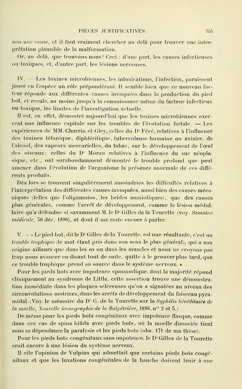 non une cause^ et il faut vraiment chercher au delà pour trouver une inter- prétation plausible de la malformation. Or, au delà, que trouvons-nous? Ceci : d'une part, les causes infectieuses ou toxiques, et, d'autre part, les lésions nerveuses. IV. — Les toxines microbiennes, les intoxications, l'infection, paraissent jouer en l'espèce un rôle prépondérant. Il semble bien que ce nouveau fac- teur réponde aux différentes causes invoquées dans la production du pied bot, et recule, au moins jusqu'à la connaissance même du facteur infectieux ou toxique, les limites de l'investigation actuelle. Il est, en effet, démontré aujourd'hui que les toxines microbiennes exer- cent une influence capitale sur les troubles de l'évolution fœtale. — Les expériences de MM, Charrin et Gley, celles du D' Féré, relatives à l'influence des toxines tétanique, diphtéritique, tuberculeuse humaine ou aviaire, de l'alcool, des vapeurs mercurielles, du tabac, sur le développement de l'œuf des oiseaux ; celles du D' Morau relatives à l'influence du suc néopla- sique, etc., ont surabondamment démontré le trouble profond que peut amener dans l'évolution de l'organisme la présence anormale de ces diffé- rents produits. Dès lors se trouvent singulièrement amoindries les difficultés relatives à l'interprétation des différentes causes invoquées, aussi bien des causes méca- niques (telles que l'oligamnios, ;les brides amniotiques), que des causes plus générales, comme l'arrêt de développement, comme la lésion médul- laire qu'a défendue si savamment M. le D'Gilles de la Tourette (voy. Semaine médicale, 50 déc. 1896), et dont il me reste encore à parler. V. — « Le pied bot, dit le D' Gilles delà Tourette, est une résultante, c'est un trouble trophique (le mot étant pris dans son sens le plus général), qui a son origine ailleurs que dans les os ou dans les muscles et nous ne croyons pas trop nous avancer en disant tout de suite, quitte à le prouver plus tard, que ce trouble trophique prend sa source dans le système nerveux. » Pour les pieds bots avec impotence spasmodique, dont la majorité répond cliniquement au syndrome de Little, cette assertion trouve une démonstra- tion immédiate dans les plaques scléreuses qu'on a signalées au niveau des circonvolutions motrices, dans les arrêts de développement du faisceau pyra- midal. (Voy. le mémoire du D' G. de la Tourette sur la Syphilis héréditaire de la moelle, Nouvelle iconographie de la Salpêtrière, \89Q, n°' 2 et 3.) De même pour les pieds bots congénitaux avec impotence flasque, comme dans ces cas de spina bifida avec pieds bots, où la moelle dissociée tient sous sa dépendance la paralysie et les pieds bots (obs. 171 de ma thèse). Pour les pieds bots congénitaux sans impotence, le D^ Gilles de la Tourette croit encore à une lésion du système nerveux. Il cite l'opinion de Vulpian qui admettait que certains pieds bots congé- nitaux et que les luxations congénitales de la hanche doivent tenir à une