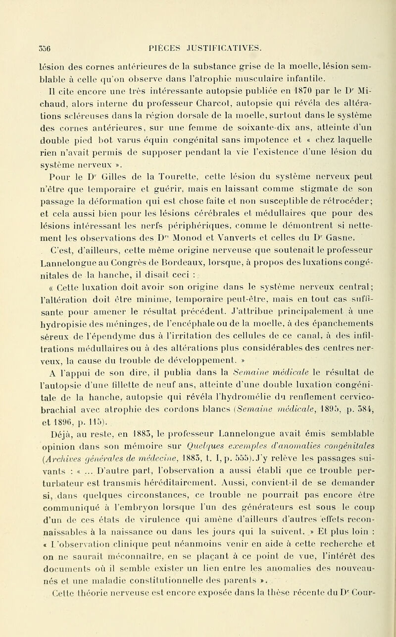 Lésion des cornes antérieures de la substance grise de la moelle, lésion sem- blable à celle qu'on observe dans l'atrophie musculaire infantile. Il cite encolle une très intéressante autopsie publiée en 1870 par le D' Mi- chaud, alors interne du professeur Charcot, autopsie qui révéla des altéra- tions scléreuses dans la région dorsale de la moelle, surtout dans le système des cornes antérieures, sur une femme de soixante-dix ans, atteinte d'un double pied bot varus équin congénital sans impotence et « chez laquelle rien n'avait permis de supposer pendant la vie l'existence d'une lésion du système nerveux ». Pour le D' Gilles de la Tourette, cette lésion du système nerveux peut n'être que temporaire et guérir, mais en laissant comme stigmate de son passage la déformation qui est chose faite et non susceptible de rétrocéder; et cela aussi bien pour les lésions cérébrales et médullaires que pour des lésions intéressant les nerfs périphériques, comme le démontrent si nette- ment les observations des D Monod et Vanverts et celles du D^ Gasne. C'est, d'ailleurs, cette même origine nerveuse c{ue soutenait le professeur Lannelongue au Congrès de Bordeaux, lorsque, à propos des luxations congé- nitales de la hanche, il disait ceci : « Cette luxation doit avoir son origine dans le système nerveux central; l'altération doit être minime, temporaire peut-être, mais en tout cas suffi- sante pour amener le résultat précédent. J'attribue principalement à une hydropisie des méninges, de l'encéphale ou de la moelle, à des épanChements séreux de l'épendynie dus à l'irritation des cellules de ce canal, à des infd- trations médullaires ou à des altérations plus considérables des centres ner- veux, la cause du trouble de développement. » A l'appui de son dire, il publia dans la Semaine médicale le résultat de l'autopsie d'une fdlette de neuf ans, atteinte d'une double luxation congéni- tale de la hanche, autopsie qui révéla l'hydromélie du renflement cervico- brachial avec atrophie des cordons blancs (Semaine médicale, 1895, p. 384, et 1896, p. 115). Déjà, au reste, en 1883, le professeur Lannelongue avait émis semblable opinion dans son mémoire sur Quelques exemples d'anomalies congénitales {Archives générales de médecine, 1883, t. I, p. 555). J'y relève les passages sui- vants : « ... D'autre part, l'observation a aussi établi que ce trouble per- turbateur est transmis héréditairement. Aussi, convient-il de se demander si,.dans quelques circonstances, ce trouble ne pourrait pas encore être communiqué à l'embryon lorsque l'un des générateurs est sous le coup d'un de ces états de virulence qui amène d'ailleurs d'autres effets recon- naissables à la naissance ou dans les jours qui la suivent. » Et plus loin : « L'observation clinique peut néanmoins venir en aide à cette recherche et on ne saurait méconnaître, en se plaçant à ce point de vue, l'intérêt des documents où il semble exister un lien entre [es anomalies des nouveau- nés et une maladie conslilutionnelle des ])arents ». Cette théorie nerveuse est encore exposée dans la thèse récente du D' Cour-