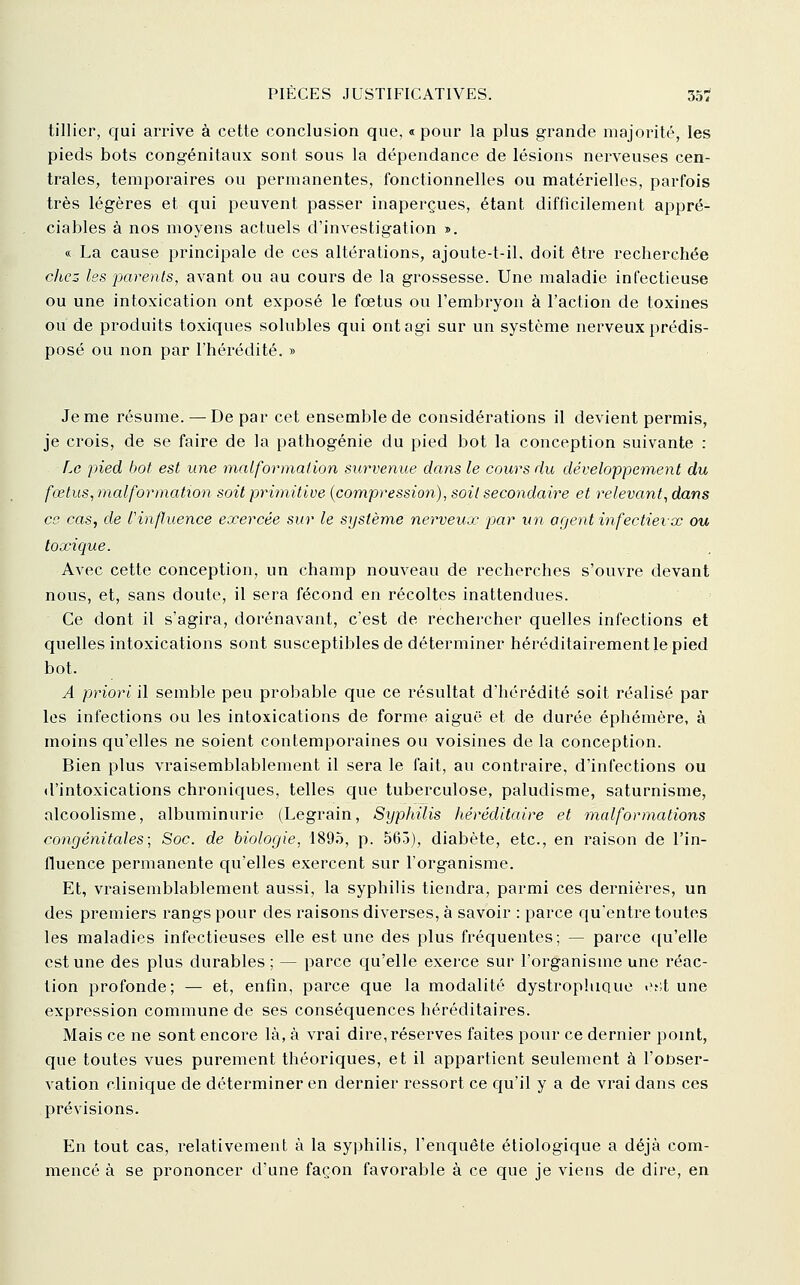 tillier, qui arrive à cette conclusion que, « pour la plus grande majorité, les pieds bots congénitaux sont sous la dépendance de lésions nerveuses cen- trales, temporaires ou permanentes, fonctionnelles ou matérielles, parfois très légères et qui peuvent passer inaperçues, étant difficilement appré- ciables à nos moyens actuels d'investigation >. « La cause principale de ces altérations, ajoute-t-il, doit être recherchée chez les parents, avant ou au cours de la grossesse. Une maladie infectieuse ou une intoxication ont exposé le foetus ou l'embryon à l'action de toxines ou de produits toxiques solubles qui ont agi sur un système nerveux prédis- posé ou non par l'hérédité. » Je me résume. — De par cet ensemble de considérations il devient permis, je crois, de se faire de la pathogénie du pied bot la conception suivante : f.o pied bot est une malformation survenue dans le cours du développement du fœtus, malformation soit primitive (compression), soit secondaire et relevant, dans ce cas, de l'influence exercée sur le système nerveux par un agent infectievx ou toxique. Avec cette conception, un champ nouveau de recherches s'ouvre devant nous, et, sans doute, il sera fécond en récoltes inattendues. Ce dont il s'agira, dorénavant, c'est de rechercher quelles infections et quelles intoxications sont susceptibles de déterminer héréditairement le pied bot. A priori il semble peu probable que ce résultat d'hérédité soit réalisé par les infections ou les intoxications de forme aiguë et de durée éphémère, à moins qu'elles ne soient contemporaines ou voisines de la conception. Bien plus vraisemblablement il sera le fait, au contraire, d'infections ou d'intoxications chroniques, telles que tuberculose, paludisme, saturnisme, alcoolisme, albuminurie (Legrain, Syphilis héréditaire et malformations congénitales; Soc. de biologie, 1895, p. 563), diabète, etc., en raison de l'in- fluence permanente qu'elles exercent sur l'organisme. Et, vraisemblablement aussi, la syphilis tiendra, parmi ces dernières, un des premiers rangs pour des raisons diverses, à savoir : parce qu'entre toutes les maladies infectieuses elle est une des plus fréquentes; — parce qu'elle est une des plus durables ; — parce qu'elle exerce sur l'organisme une réac- tion profonde; — et, enfin, parce que la modalité dystrophique et;t une expression commune de ses conséquences héréditaires. Mais ce ne sont encore là, à vrai dire, réserves faites pour ce dernier pomt, que toutes vues purement théoriques, et il appartient seulement à l'onser- vation clinique de déterminer en dernier ressort ce qu'il y a de vrai dans ces prévisions. En tout cas, relativement à la syphilis, l'enquête éliologique a déjà com- mencé à se prononcer d'une façon favorable à ce que je viens de dire, en