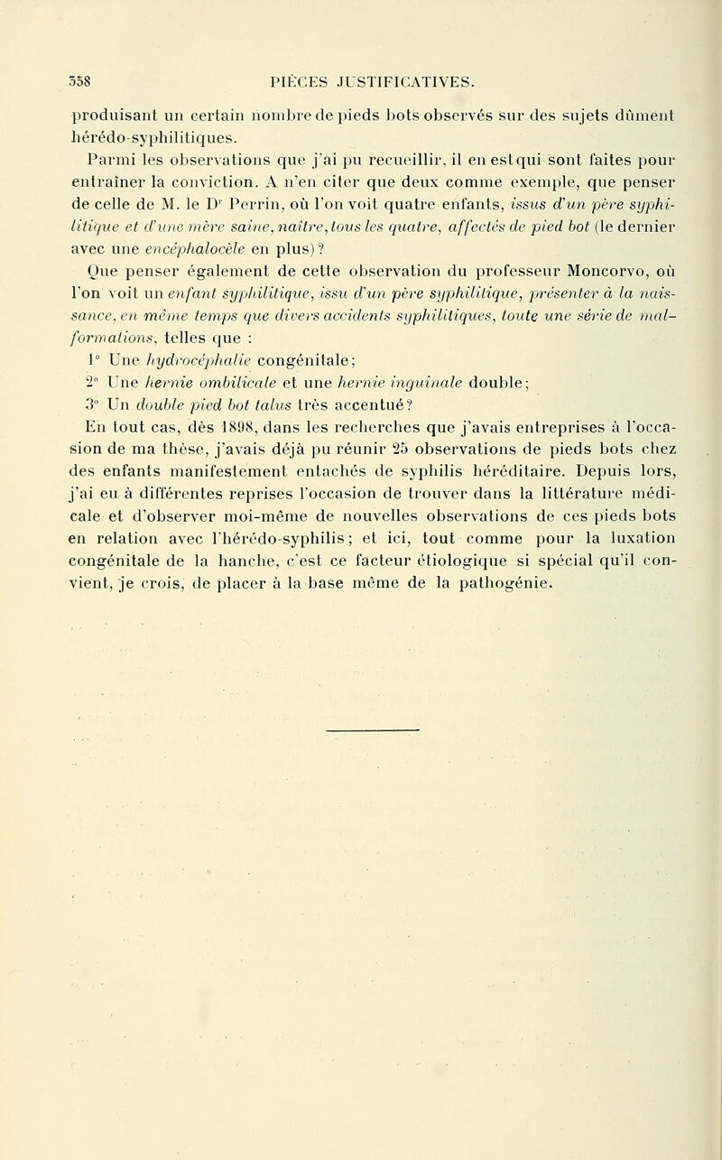 produisant un certain nombre de pieds bots observés sur des sujets dûment hérédo-syphilitiques. Parmi les observations que j'ai pu recueillir, il en est qui sont faites pour entraîner la conviction. A n'en citer que deux comme exemple, que penser de celle de M. le D' Perrin, oii l'on voit quatre enfants, issus d'un père syphi- litique et d'une mère saine, naître, tous les quatre, affectés de pied bot (le dernier avec une encéphalocèle en plus) ? Que penser également de cette observation du professeur Moncorvo, où l'on voit un enfant syphilitique, issu d'un père syphililique, présenter à la nais- sance, en même temps que divers accidents syphilitiques, toute une série de mcd- formalions, telles que : 1° Une hydrocéphalie congénitale; 2° Une hernie ombilicale et une hernie inguinale double ; 3° Un double pied bot talus très accentué? En tout cas, dès 1898, dans les recherches que j'avais entreprises à l'occa- sion de ma thèse, j'avais déjà pu réunir 25 observations de pieds bots chez des enfants manifestement entachés de syphilis héréditaire. Depuis lors, j'ai eu à différentes reprises l'occasion de trouver dans la littérature médi- cale et d'observer moi-même de nouvelles observations de ces pieds bots en relation avec l'hérédo-syphilis ; et ici, tout comme pour la luxation congénitale de la hanche, c'est ce facteur étiologique si spécial qu'il con- vient, je crois, de placer à la base même de la pathogénie.