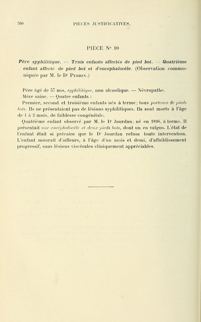 PIÈCE N° 10 Père syphilitique. — Trois enfants affectés de pied bot. — Quatrième enfant affecté de pied bot et d'encéphalocèle. (Observation commu- niquée par M. le D' Perrix.) Père âgé de 57 ans, si/philitique, non alcoolique. — Névropathe. Mère saine. — Quatre enfants : Premier, second et troisième enfants nés à terme ; tous porteurs de pieds bots. Ils ne présentaient pas de lésions syphilitiques. Ils sont morts à l'âge de 1 à 2 mois, de faiblesse congénitale. Quatrième enfant observé par M. le D' Jourdan; né en 1896, à terme. Il présentait une encéphalocèle et deux pneds bots, dont un en valgus. L'état de l'enfant était si précaire que le D' Jourdan refusa toute intervention. L'enfant mourait d'ailleurs, à l'âge d'un mois et demi, d'affaiblissement progressif, sans lésions viscérales cliniquement appréciables.