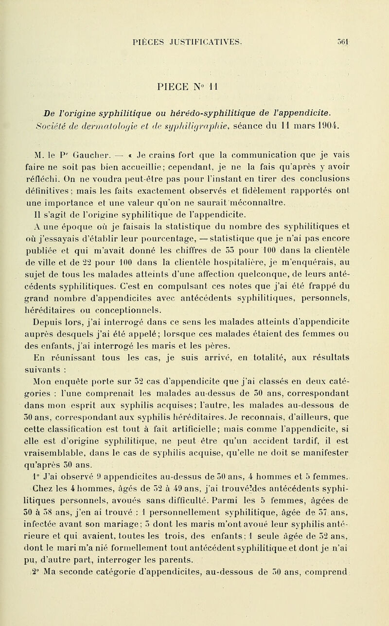 PIECE N° 11 De l'origine syphilitique ou hérédo-syphilitique de l'appendicite. Société de dermatologie et de syphiligrap/iie, séance du 11 mars 1904, M. le P' Gaucher. — « Je crains fort que la communication que je vais faire ne soit pas bien accueillie; cependant, je ne la fais qu'après y avoir réfléchi. On ne voudra i)eut-être pas pour l'instant en tirer des conclusions définitives ; mais les faits exactement observés et fidèlement rapportés ont une importance et une valeur qu'on ne saurait méconnaître. Il s'agit de l'origine syphilitique de l'appendicite. A une époque où je faisais la statistique du nombre des syphilitiques et où j'essayais d'établir leur pourcentage, —statistique que je n'ai pas encore publiée et qui m'avait donné les chiffres de 55 pour 100 dans la clientèle de ville et de 22 pour 100 dans la clientèle hospitalière, je m'enquérais, au sujet de tous les malades atteints d'une affection quelconque, de leurs anté- cédents syphilitiques. C'est en compulsant ces notes que j'ai été frappé du grand nombre d'appendicites avec antécédents syphilitiques, personnels, héréditaires ou conceptionnels. Depuis lors, j'ai interrogé dans ce sens les malades atteints d'appendicite auprès desquels j'ai été appelé; lorsque ces malades étaient des femmes ou des enfants, j'ai interrogé les maris et les pères. En réunissant tous les cas, je suis arrivé, en totalité, aux résultats suivants : Mon enquête porte sur 52 cas d'appendicite que j'ai classés en deux caté- gories : l'une comprenait les malades au-dessus de 50 ans, correspondant dans mon esprit aux syphilis acquises; l'autre, les malades au-dessous de 50 ans, correspondant aux syphilis héréditaires. Je reconnais, d'ailleurs, que cette classification est tout à fait artificielle; mais comme l'appendicite, si elle est d'origine syphilitique, ne peut être qu'un accident tardif, il est vraisemblable, dans le cas de syphilis acquise, qu'elle ne doit se manifester qu'après 50 ans. 1° J'ai observé 9 appendicites au-dessus de 50 ans, 4 hommes et 5 femmes., Chez les 4 hommes, âgés de 52 à iQ ans, j'ai trouvéMes antécédents syphi- litiques personnels, avoués sans difficulté. Parmi les 5 femmes, âgées de 50 à 58 ans, j'en ai trouvé : 1 personnellement syphilitique, âgée de. 57 ans, infectée avant son mariage; 5 dont les maris m'ont avoué leur syphilis anté- rieure et qui avaient, toutes les trois, des enfants; 1 seule âgée de 52 ans, dont le mari m'a nié formellement tout antécédent syphilitique et dont je n'ai pu, d'autre part, interroger les parents. 2° Ma seconde catégorie d'appendicites, au-dessous de 50 ans, comprend;