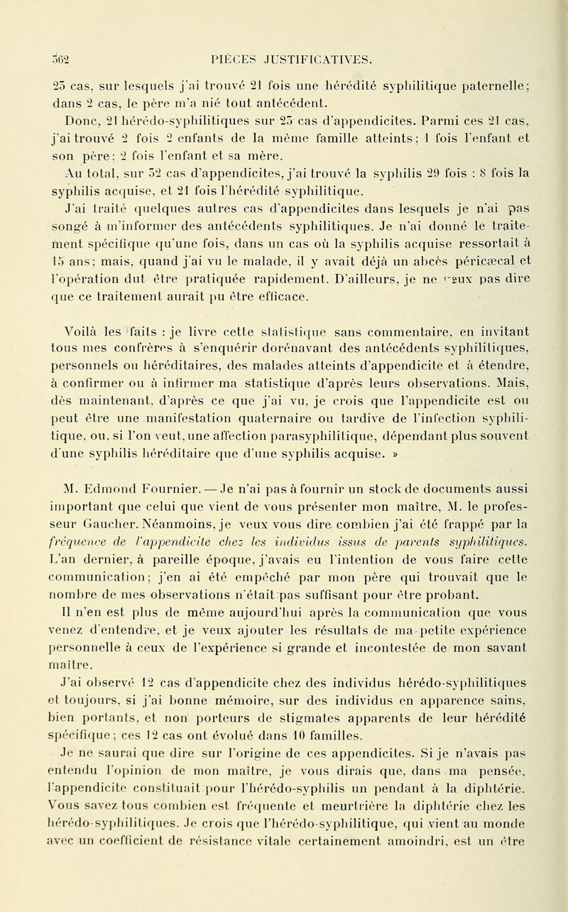 25 cas. sur lesquels j'ai trouvé 21 fois une hérédité syphilitique paternelle; dans 2 cas, le père m'a nié tout antécédent. Donc, 21 hérédo-syphilitiques sur 25 cas d'appendicites. Parmi ces 21 cas, jai trouvé 2 fois 2 enfants de la même famille atteints ; 1 fois l'enfant et son père: 2 fois l'enfant et sa mère. Au total, sur 52 cas d'appendicites, j'ai trouvé la syphilis 29 fois : 8 fois la syphilis ac(]uise, et 21 fois l'hérédité syphilitique. J'ai traité quelques autres cas d'appendicites dans lesquels je n'ai pas songé à m'informcr des antécédents syphilitiques. Je n'ai donné le traite- ment spécifique qu'une fois, dans un cas oii la syphilis acquise ressortait à 15 ans; mais, quand j'ai vu le malade, il y avait déjà un abcès péricaîcal et l'opération dut être pratiquée rapidement. D'ailleurs, je ne ^-^ux pas dire que ce traitement aurait pu être efficace. Voilà les faits : je livre cette statistiqvie sans commentaire, en invitant tous mes confrères à s'enquérir dorénavant des antécédents syphilitiques, personnels ou héréditaires, des malades atteints d'appendicite et à étendre, à confirmer ou à infirmer ma statistique d'après leurs observations. Mais, dès maintenant, d'après ce que j'ai vu, je crois que l'appendicite est ou peut être une manifestation quaternaire ou tardive de l'infection syphili- tique, ou, si l'on veut,une affection parasyphilitique, dépen'dant plus souvent dune syphilis héréditaire cjue d'une syphilis acquise. » M. Edmond Fournier. — Je n'ai pas à fournir un stock de documents aussi important que celui que vient de vous présenter mon maître, M. le profes- seur Gaucher. Néanmoins, je veux vous dire combien j'ai été frappé parla fréquence de l'appendicite chez les individus issus de parents syphilitiques. L'an dernier, à pareille époque, j'avais eu l'intention de vous faire cette communication; j'en ai été empêché par mon père qui trouvait que le nombre de mes observations n'était pas suffisant pour être probant. Il n'en est plus de même aujourd'hui après la communication que vous venez d'entendre, et je veux ajouter les résultats de ma-petite expérience personnelle à ceux de l'expérience si grande et incontestée de mon savant maître. J'ai observé 12 cas d'appendicite chez des individus hérédo-syphilitiques et toujours, si j'ai bonne mémoire, sur des individus en apparence sains, bien portants, et non porteurs de stigmates apparents de leur hérédité spécifique; ces 12 cas ont évolué dans 10 familles. Je ne saurai que dire sur l'origine de ces appendicites. Si je n'avais pas entendu l'opinion de mon maître, je vous dirais que, dans ma pensée, l'appendicite constituait pour l'hérédo-syphilis un pendant à la diphtérie. Vous savez tous combien est fréquente et meurtrière la diphtérie chez les hérédo-syphilitiques. Je crois que riiérédo-syphilitique, qui vient au monde avec un coefficient de résistance vitale certainement amoindri, est un être