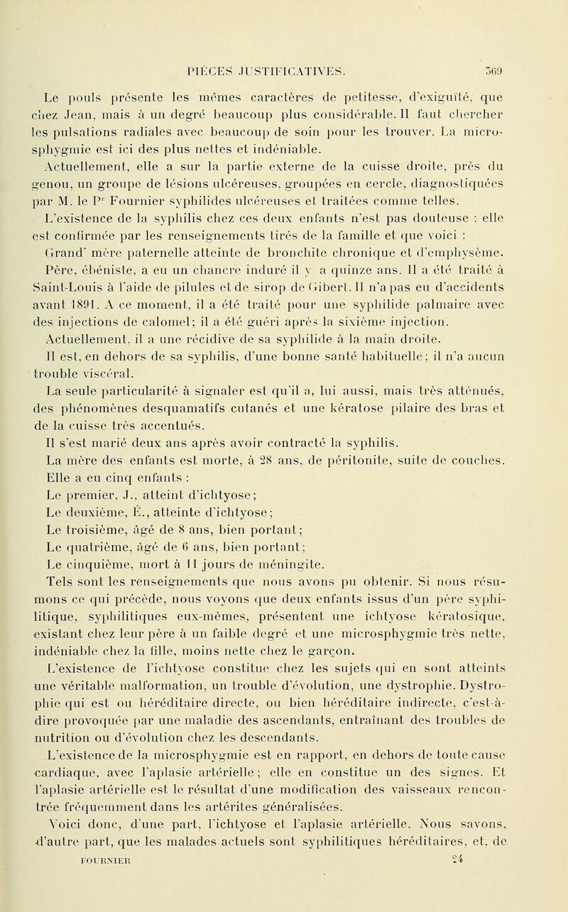 Le pouls présente les mômes caractères de petitesse, d'exiguïté, que chez Jean, mais à un degré beaucoup plus considérable. Il faut chercher les pulsations radiales avec beaucoup de soin pour les trouver. La micro- sphygmie est ici des plus nettes et indéniable. Actuellement, elle a sur la partie externe de la cuisse droite, près du genou, un groupe de lésions ulcéreuses, groupées en cercle, diagnostiquées par M. le P' Fournier syphilides ulcéreuses et traitées comme telles. L'existence de la syphilis chez ces deux enfants n'est pas douteuse : elle est confirmée par les renseignements tirés de la famille et que voici : Grand' mère paternelle atteinte de bronchite chronique et d'emphysème. Père, ébéniste, a eu un chancre induré il y a quinze ans. Il a été traité à Saint-Louis à l'aide de pilules et de sirop de Gibert. Il n'a pas eu d'accidents avant 1891. A ce moment, il a été traité pour une syphilide palmaire avec des injections de calomel; il a été guéri après la sixième injection. Actuellement, il a une récidive de sa syphilide à la main droite. Il est, en dehors de sa syphilis, d'une bonne santé habituelle; il n'a aucun trouble viscéral. La seule particularité à signaler est qu'il a, lui aussi, mais très atténués, des phénomènes desquaniatifs cutanés et une kératose pilaire des bras et de la cuisse très accentués. Il s'est marié deux ans après avoir contracté la syphilis. La mère des enfants est morte, à 28 ans, de péritonite, suite de couches. Elle a eu cinq enfants : Le premier, J., atteint d'ichtyose; Le deuxième, É., atteinte d'ichtyose; Le troisième, âgé de 8 ans, bien portant; Le quatrième, âgé de 6 ans, bien portant; . Le cinquième, mort à 11 jours de méningite. Tels sont les renseignements que nous avons pu obtenir. Si nous résu- mons ce qui précède, nous voyons que deux enfants issus d'un père syphi- litique, syphilitiques eux-mêmes, présentent une ichtyose kératosique, existant chez leur père à un faible degré et une microsphygmie très nette, indéniable chez la fille, moins nette chez le garçon. L'existence de l'ichtyose constitue chez les sujets qui en sont atteints une véritable malformation, un trouble d'évolution, une dystropliie. Dystro- phie c[ui est ou héréditaire directe, ou bien héréditaire indirecte, c'est-à- dire provoquée par une maladie des ascendants, entraînant des troubles de nutrition ou d'évolution chez les descendants. L'existence de la microsphygmie est en rapport, en dehors de toute cause cardiaque, avec l'aplasie artérielle ; elle en constitue un des signes. Et l'aplasie artérielle est le résultat d'une modification des vaisseaux rencon- trée fréquemment dans les artérites généralisées. Voici donc, d'une part, l'ichtyose et l'aplasie artérielle. Nous savons, •d'autre part, que les malades actuels sont syphilitiques héréditaires, et, de