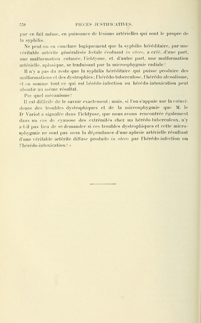 par ce fait même, en puissance de lésions artérielles qui sont le propre de la syphilis. Ne peut-on en conclure logiquement que la syphilis héréditaire, par une véritable artérite généralisée foetale évoluant m utero, a créé, d'une part,, une malformation cutanée, l'iclityose, et, d'autre part, une malformation artérielle, aplasique, se traduisant par la microsphygmie radiale? Il n'y a pas du reste que la syphilis héréditaire qui puisse produire des malformations et des dystrophies; Fhérédo-tuberculose, l'hérédo-alcoolisme^ et en somme tout ce qui est hérédo-infection ou hérédo-intoxication peut aboutir au même résultat. Par quel mécanisme? Il est difficile de le savoir exactement; mais, si l'on s'appuie sur la coïnci- dence des troubles dystrophiques et de la microsphygmie que M. le^ D' Yariot a signalée dans l'ichtyose, que nous avons rencontrée également dans un cas de cyanose des extrémités chez un hérédo-tuberculeux, n'y a-t-il pas lieu de se demander si ces troubles dystrophiques et cette micro- sphygmie ne sont pas sous la dépendance d'une aplasie artérielle résultant d'une véritable artérite diffuse produite in utero par l'hérédo-infection ou l'hérédo-intoxication? »